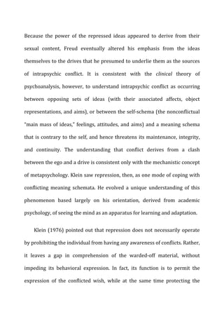 Because	
   the	
   power	
   of	
   the	
   repressed	
   ideas	
   appeared	
   to	
   derive	
   from	
   their	
  
sexual	
   content,	
   Freud	
   eventually	
   altered	
   his	
   emphasis	
   from	
   the	
   ideas	
  
themselves	
  to	
  the	
  drives	
  that	
  he	
  presumed	
  to	
  underlie	
  them	
  as	
  the	
  sources	
  
of	
   intrapsychic	
   conflict.	
   It	
   is	
   consistent	
   with	
   the	
   clinical	
   theory	
   of	
  
psychoanalysis,	
   however,	
   to	
   understand	
   intrapsychic	
   conflict	
   as	
   occurring	
  
between	
   opposing	
   sets	
   of	
   ideas	
   (with	
   their	
   associated	
   affects,	
   object	
  
representations,	
  and	
  aims),	
  or	
  between	
  the	
  self-­‐schema	
  (the	
  nonconflictual	
  
“main	
  mass	
  of	
  ideas,”	
  feelings,	
  attitudes,	
  and	
  aims)	
  and	
  a	
  meaning	
  schema	
  
that	
  is	
  contrary	
  to	
  the	
  self,	
  and	
  hence	
  threatens	
  its	
  maintenance,	
  integrity,	
  
and	
   continuity.	
   The	
   understanding	
   that	
   conflict	
   derives	
   from	
   a	
   clash	
  
between	
  the	
  ego	
  and	
  a	
  drive	
  is	
  consistent	
  only	
  with	
  the	
  mechanistic	
  concept	
  
of	
  metapsychology.	
  Klein	
  saw	
  repression,	
  then,	
  as	
  one	
  mode	
  of	
  coping	
  with	
  
conflicting	
   meaning	
   schemata.	
   He	
   evolved	
   a	
   unique	
   understanding	
   of	
   this	
  
phenomenon	
   based	
   largely	
   on	
   his	
   orientation,	
   derived	
   from	
   academic	
  
psychology,	
  of	
  seeing	
  the	
  mind	
  as	
  an	
  apparatus	
  for	
  learning	
  and	
  adaptation.	
  
Klein	
  (1976)	
  pointed	
  out	
  that	
  repression	
  does	
  not	
  necessarily	
  operate	
  
by	
  prohibiting	
  the	
  individual	
  from	
  having	
  any	
  awareness	
  of	
  conflicts.	
  Rather,	
  
it	
   leaves	
   a	
   gap	
   in	
   comprehension	
   of	
   the	
   warded-­‐off	
   material,	
   without	
  
impeding	
   its	
   behavioral	
   expression.	
   In	
   fact,	
   its	
   function	
   is	
   to	
   permit	
   the	
  
expression	
   of	
   the	
   conflicted	
   wish,	
   while	
   at	
   the	
   same	
   time	
   protecting	
   the	
  
 