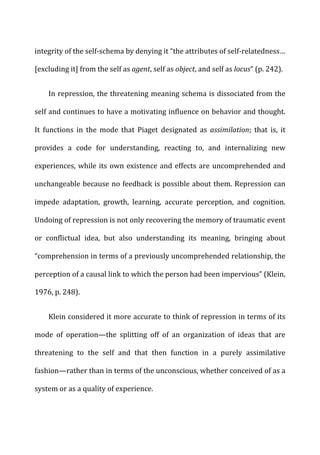 integrity	
  of	
  the	
  self-­‐schema	
  by	
  denying	
  it	
  “the	
  attributes	
  of	
  self-­‐relatedness…	
  
[excluding	
  it]	
  from	
  the	
  self	
  as	
  agent,	
  self	
  as	
  object,	
  and	
  self	
  as	
  locus”	
  (p.	
  242).	
  
In	
  repression,	
  the	
  threatening	
  meaning	
  schema	
  is	
  dissociated	
  from	
  the	
  
self	
  and	
  continues	
  to	
  have	
  a	
  motivating	
  influence	
  on	
  behavior	
  and	
  thought.	
  
It	
   functions	
   in	
   the	
   mode	
   that	
   Piaget	
   designated	
   as	
   assimilation;	
   that	
   is,	
   it	
  
provides	
   a	
   code	
   for	
   understanding,	
   reacting	
   to,	
   and	
   internalizing	
   new	
  
experiences,	
  while	
  its	
  own	
  existence	
  and	
  effects	
  are	
  uncomprehended	
  and	
  
unchangeable	
  because	
  no	
  feedback	
  is	
  possible	
  about	
  them.	
  Repression	
  can	
  
impede	
   adaptation,	
   growth,	
   learning,	
   accurate	
   perception,	
   and	
   cognition.	
  
Undoing	
  of	
  repression	
  is	
  not	
  only	
  recovering	
  the	
  memory	
  of	
  traumatic	
  event	
  
or	
   conflictual	
   idea,	
   but	
   also	
   understanding	
   its	
   meaning,	
   bringing	
   about	
  
“comprehension	
  in	
  terms	
  of	
  a	
  previously	
  uncomprehended	
  relationship,	
  the	
  
perception	
  of	
  a	
  causal	
  link	
  to	
  which	
  the	
  person	
  had	
  been	
  impervious”	
  (Klein,	
  
1976,	
  p.	
  248).	
  
Klein	
  considered	
  it	
  more	
  accurate	
  to	
  think	
  of	
  repression	
  in	
  terms	
  of	
  its	
  
mode	
   of	
   operation—the	
   splitting	
   off	
   of	
   an	
   organization	
   of	
   ideas	
   that	
   are	
  
threatening	
   to	
   the	
   self	
   and	
   that	
   then	
   function	
   in	
   a	
   purely	
   assimilative	
  
fashion—rather	
  than	
  in	
  terms	
  of	
  the	
  unconscious,	
  whether	
  conceived	
  of	
  as	
  a	
  
system	
  or	
  as	
  a	
  quality	
  of	
  experience.	
  
 