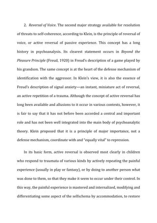 2.	
  	
  Reversal	
  of	
  Voice.	
  The	
  second	
  major	
  strategy	
  available	
  for	
  resolution	
  
of	
  threats	
  to	
  self-­‐coherence,	
  according	
  to	
  Klein,	
  is	
  the	
  principle	
  of	
  reversal	
  of	
  
voice,	
   or	
   active	
   reversal	
   of	
   passive	
   experience.	
   This	
   concept	
   has	
   a	
   long	
  
history	
   in	
   psychoanalysis.	
   Its	
   clearest	
   statement	
   occurs	
   in	
   Beyond	
   the	
  
Pleasure	
  Principle	
  (Freud,	
  1920)	
  in	
  Freud’s	
  description	
  of	
  a	
  game	
  played	
  by	
  
his	
  grandson.	
  The	
  same	
  concept	
  is	
  at	
  the	
  heart	
  of	
  the	
  defense	
  mechanism	
  of	
  
identification	
   with	
   the	
   aggressor.	
   In	
   Klein’s	
   view,	
   it	
   is	
   also	
   the	
   essence	
   of	
  
Freud’s	
  description	
  of	
  signal	
  anxiety—an	
  instant,	
  miniature	
  act	
  of	
  reversal,	
  
an	
  active	
  repetition	
  of	
  a	
  trauma.	
  Although	
  the	
  concept	
  of	
  active	
  reversal	
  has	
  
long	
  been	
  available	
  and	
  allusions	
  to	
  it	
  occur	
  in	
  various	
  contexts,	
  however,	
  it	
  
is	
  fair	
  to	
  say	
  that	
  it	
  has	
  not	
  before	
  been	
  accorded	
  a	
  central	
  and	
  important	
  
role	
  and	
  has	
  not	
  been	
  well	
  integrated	
  into	
  the	
  main	
  body	
  of	
  psychoanalytic	
  
theory.	
   Klein	
   proposed	
   that	
   it	
   is	
   a	
   principle	
   of	
   major	
   importance,	
   not	
   a	
  
defense	
  mechanism,	
  coordinate	
  with	
  and	
  “equally	
  vital”	
  to	
  repression.	
  
In	
   its	
   basic	
   form,	
   active	
   reversal	
   is	
   observed	
   most	
   clearly	
   in	
   children	
  
who	
  respond	
  to	
  traumata	
  of	
  various	
  kinds	
  by	
  actively	
  repeating	
  the	
  painful	
  
experience	
  (usually	
  in	
  play	
  or	
  fantasy),	
  or	
  by	
  doing	
  to	
  another	
  person	
  what	
  
was	
  done	
  to	
  them,	
  so	
  that	
  they	
  make	
  it	
  seem	
  to	
  occur	
  under	
  their	
  control.	
  In	
  
this	
  way,	
  the	
  painful	
  experience	
  is	
  mastered	
  and	
  internalized,	
  modifying	
  and	
  
differentiating	
  some	
  aspect	
  of	
  the	
  selfschema	
  by	
  accommodation,	
  to	
  restore	
  
 