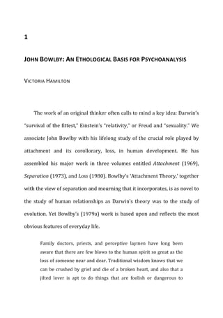 1	
  
JOHN	
  BOWLBY:	
  AN	
  ETHOLOGICAL	
  BASIS	
  FOR	
  PSYCHOANALYSIS	
  
VICTORIA	
  HAMILTON	
  
The	
  work	
  of	
  an	
  original	
  thinker	
  often	
  calls	
  to	
  mind	
  a	
  key	
  idea:	
  Darwin’s	
  
“survival	
  of	
  the	
  fittest,”	
  Einstein’s	
  “relativity,”	
  or	
  Freud	
  and	
  “sexuality.”	
  We	
  
associate	
  John	
  Bowlby	
  with	
  his	
  lifelong	
  study	
  of	
  the	
  crucial	
  role	
  played	
  by	
  
attachment	
   and	
   its	
   corollorary,	
   loss,	
   in	
   human	
   development.	
   He	
   has	
  
assembled	
   his	
   major	
   work	
   in	
   three	
   volumes	
   entitled	
   Attachment	
   (1969),	
  
Separation	
  (1973),	
  and	
  Loss	
  (1980).	
  Bowlby’s	
  ‘Attachment	
  Theory,’	
  together	
  
with	
  the	
  view	
  of	
  separation	
  and	
  mourning	
  that	
  it	
  incorporates,	
  is	
  as	
  novel	
  to	
  
the	
   study	
   of	
   human	
   relationships	
   as	
   Darwin’s	
   theory	
   was	
   to	
   the	
   study	
   of	
  
evolution.	
  Yet	
  Bowlby’s	
  (1979a)	
  work	
  is	
  based	
  upon	
  and	
  reflects	
  the	
  most	
  
obvious	
  features	
  of	
  everyday	
  life.	
  
Family	
   doctors,	
   priests,	
   and	
   perceptive	
   laymen	
   have	
   long	
   been	
  
aware	
  that	
  there	
  are	
  few	
  blows	
  to	
  the	
  human	
  spirit	
  so	
  great	
  as	
  the	
  
loss	
  of	
  someone	
  near	
  and	
  dear.	
  Traditional	
  wisdom	
  knows	
  that	
  we	
  
can	
  be	
  crushed	
  by	
  grief	
  and	
  die	
  of	
  a	
  broken	
  heart,	
  and	
  also	
  that	
  a	
  
jilted	
   lover	
   is	
   apt	
   to	
   do	
   things	
   that	
   are	
   foolish	
   or	
   dangerous	
   to	
  
 