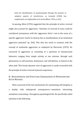 basis	
   for	
   identification.	
   In	
   psychoanalytic	
   therapy	
   the	
   positive	
   or	
  
adaptive	
   aspects	
   of	
   transference,	
   as	
   Loewald	
   (1960)	
   has	
  
emphasized,	
  are	
  explainable	
  in	
  its	
  terms	
  [Klein,	
  1976,	
  p.	
  261].	
  
In	
  passing,	
  Klein	
  (1976)	
  suggested	
  that	
  the	
  principle	
  of	
  active	
  reversal	
  
might	
  also	
  account	
  for	
  aggression:	
  “Activities	
  of	
  reversal	
  of	
  voice	
  could	
  be	
  
considered	
  synonymous	
  with	
  the	
  ‘aggressive	
  drive’—not	
  in	
  the	
  sense	
  of	
  a	
  
specific	
  aggressive	
  motive	
  to	
  destroy	
  but	
  as	
  manifestations	
  of	
  an	
  instinctual	
  
aggressive	
   potential”	
   (p.	
   264).	
   This	
   idea	
   has	
   much	
   in	
   common	
   with	
   the	
  
concept	
   of	
   nonhostile	
   aggression	
   as	
   employed	
   by	
   Marcovitz	
   (1973).	
   He	
  
conceived	
   of	
   aggression	
   as	
   consisting	
   of	
   a	
   spectrum	
   of	
   interpersonal	
  
behaviors	
   ranging	
   from	
   simple	
   activity	
   at	
   one	
   extreme,	
   through	
   such	
  
phenomena	
  as	
  self-­‐assertion,	
  dominance,	
  and	
  self-­‐defense,	
  to	
  hatred	
  at	
  the	
  
other	
  pole.	
  This	
  broad,	
  dynamic	
  view	
  of	
  aggression	
  is	
  easily	
  reconciled	
  with	
  
the	
  principle	
  of	
  active	
  reversal	
  of	
  passive	
  experience.	
  
D.	
  	
  DEVELOPMENTAL	
  AND	
  STRUCTURAL	
  CONSEQUENCES	
  OF	
  REPRESSION	
  AND	
  
ACTIVE	
  REVERSAL	
  
Klein	
  conceived	
  of	
  the	
  two	
  mechanisms	
  for	
  maintaining	
  self-­‐integrity	
  as	
  
a	
   duality	
   with	
   widespread	
   consequences—sometimes	
   interacting,	
  
sometimes	
  contrasting—throughout	
  psychological	
  life.	
  He	
  specifically	
  called	
  
attention	
  to	
  the	
  following:	
  
 