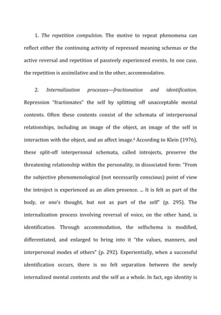  1.	
   The	
   repetition	
   compulsion.	
   The	
   motive	
   to	
   repeat	
   phenomena	
   can	
  
reflect	
  either	
  the	
  continuing	
  activity	
  of	
  repressed	
  meaning	
  schemas	
  or	
  the	
  
active	
  reversal	
  and	
  repetition	
  of	
  passively	
  experienced	
  events.	
  In	
  one	
  case,	
  
the	
  repetition	
  is	
  assimilative	
  and	
  in	
  the	
  other,	
  accommodative.	
  
	
  2.	
   Internalization	
   processes—fractionation	
   and	
   identification.	
  
Repression	
   “fractionates”	
   the	
   self	
   by	
   splitting	
   off	
   unacceptable	
   mental	
  
contents.	
   Often	
   these	
   contents	
   consist	
   of	
   the	
   schemata	
   of	
   interpersonal	
  
relationships,	
   including	
   an	
   image	
   of	
   the	
   object,	
   an	
   image	
   of	
   the	
   self	
   in	
  
interaction	
  with	
  the	
  object,	
  and	
  an	
  affect	
  image.4	
  According	
  to	
  Klein	
  (1976),	
  
these	
   split-­‐off	
   interpersonal	
   schemata,	
   called	
   introjects,	
   preserve	
   the	
  
threatening	
  relationship	
  within	
  the	
  personality,	
  in	
  dissociated	
  form:	
  “From	
  
the	
  subjective	
  phenomenological	
  (not	
  necessarily	
  conscious)	
  point	
  of	
  view	
  
the	
  introject	
  is	
  experienced	
  as	
  an	
  alien	
  presence.	
  ...	
  It	
  is	
  felt	
  as	
  part	
  of	
  the	
  
body,	
   or	
   one’s	
   thought,	
   but	
   not	
   as	
   part	
   of	
   the	
   self”	
   (p.	
   295).	
   The	
  
internalization	
   process	
   involving	
   reversal	
   of	
   voice,	
   on	
   the	
   other	
   hand,	
   is	
  
identification.	
   Through	
   accommodation,	
   the	
   selfschema	
   is	
   modified,	
  
differentiated,	
   and	
   enlarged	
   to	
   bring	
   into	
   it	
   “the	
   values,	
   manners,	
   and	
  
interpersonal	
  modes	
  of	
  others”	
  (p.	
  292).	
  Experientially,	
  when	
  a	
  successful	
  
identification	
   occurs,	
   there	
   is	
   no	
   felt	
   separation	
   between	
   the	
   newly	
  
internalized	
  mental	
  contents	
  and	
  the	
  self	
  as	
  a	
  whole.	
  In	
  fact,	
  ego	
  identity	
  is	
  
 