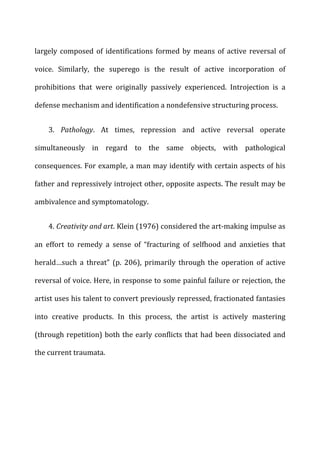largely	
  composed	
  of	
  identifications	
  formed	
  by	
  means	
  of	
  active	
  reversal	
  of	
  
voice.	
   Similarly,	
   the	
   superego	
   is	
   the	
   result	
   of	
   active	
   incorporation	
   of	
  
prohibitions	
   that	
   were	
   originally	
   passively	
   experienced.	
   Introjection	
   is	
   a	
  
defense	
  mechanism	
  and	
  identification	
  a	
  nondefensive	
  structuring	
  process.	
  
3.	
   Pathology.	
   At	
   times,	
   repression	
   and	
   active	
   reversal	
   operate	
  
simultaneously	
   in	
   regard	
   to	
   the	
   same	
   objects,	
   with	
   pathological	
  
consequences.	
  For	
  example,	
  a	
  man	
  may	
  identify	
  with	
  certain	
  aspects	
  of	
  his	
  
father	
  and	
  repressively	
  introject	
  other,	
  opposite	
  aspects.	
  The	
  result	
  may	
  be	
  
ambivalence	
  and	
  symptomatology.	
  
4.	
  Creativity	
  and	
  art.	
  Klein	
  (1976)	
  considered	
  the	
  art-­‐making	
  impulse	
  as	
  
an	
   effort	
   to	
   remedy	
   a	
   sense	
   of	
   “fracturing	
   of	
   selfhood	
   and	
   anxieties	
   that	
  
herald…such	
   a	
   threat”	
   (p.	
   206),	
   primarily	
   through	
   the	
   operation	
   of	
   active	
  
reversal	
  of	
  voice.	
  Here,	
  in	
  response	
  to	
  some	
  painful	
  failure	
  or	
  rejection,	
  the	
  
artist	
  uses	
  his	
  talent	
  to	
  convert	
  previously	
  repressed,	
  fractionated	
  fantasies	
  
into	
   creative	
   products.	
   In	
   this	
   process,	
   the	
   artist	
   is	
   actively	
   mastering	
  
(through	
  repetition)	
  both	
  the	
  early	
  conflicts	
  that	
  had	
  been	
  dissociated	
  and	
  
the	
  current	
  traumata.	
  
	
  
	
  
 
