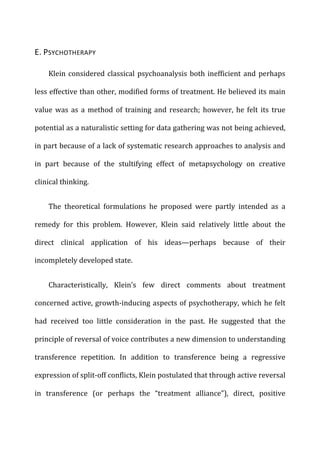 E.	
  PSYCHOTHERAPY	
  
Klein	
  considered	
  classical	
  psychoanalysis	
  both	
  inefficient	
  and	
  perhaps	
  
less	
  effective	
  than	
  other,	
  modified	
  forms	
  of	
  treatment.	
  He	
  believed	
  its	
  main	
  
value	
   was	
   as	
   a	
   method	
   of	
   training	
   and	
   research;	
   however,	
   he	
   felt	
   its	
   true	
  
potential	
  as	
  a	
  naturalistic	
  setting	
  for	
  data	
  gathering	
  was	
  not	
  being	
  achieved,	
  
in	
  part	
  because	
  of	
  a	
  lack	
  of	
  systematic	
  research	
  approaches	
  to	
  analysis	
  and	
  
in	
   part	
   because	
   of	
   the	
   stultifying	
   effect	
   of	
   metapsychology	
   on	
   creative	
  
clinical	
  thinking.	
  
The	
   theoretical	
   formulations	
   he	
   proposed	
   were	
   partly	
   intended	
   as	
   a	
  
remedy	
   for	
   this	
   problem.	
   However,	
   Klein	
   said	
   relatively	
   little	
   about	
   the	
  
direct	
   clinical	
   application	
   of	
   his	
   ideas—perhaps	
   because	
   of	
   their	
  
incompletely	
  developed	
  state.	
  
Characteristically,	
   Klein’s	
   few	
   direct	
   comments	
   about	
   treatment	
  
concerned	
  active,	
  growth-­‐inducing	
  aspects	
  of	
  psychotherapy,	
  which	
  he	
  felt	
  
had	
   received	
   too	
   little	
   consideration	
   in	
   the	
   past.	
   He	
   suggested	
   that	
   the	
  
principle	
  of	
  reversal	
  of	
  voice	
  contributes	
  a	
  new	
  dimension	
  to	
  understanding	
  
transference	
   repetition.	
   In	
   addition	
   to	
   transference	
   being	
   a	
   regressive	
  
expression	
  of	
  split-­‐off	
  conflicts,	
  Klein	
  postulated	
  that	
  through	
  active	
  reversal	
  
in	
   transference	
   (or	
   perhaps	
   the	
   “treatment	
   alliance”),	
   direct,	
   positive	
  
 