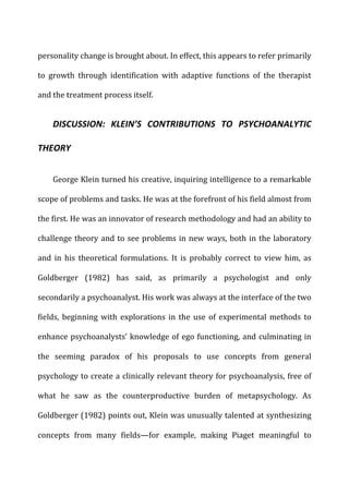 personality	
  change	
  is	
  brought	
  about.	
  In	
  effect,	
  this	
  appears	
  to	
  refer	
  primarily	
  
to	
   growth	
   through	
   identification	
   with	
   adaptive	
   functions	
   of	
   the	
   therapist	
  
and	
  the	
  treatment	
  process	
  itself.	
  
DISCUSSION:	
   KLEIN’S	
   CONTRIBUTIONS	
   TO	
   PSYCHOANALYTIC	
  
THEORY	
  
George	
  Klein	
  turned	
  his	
  creative,	
  inquiring	
  intelligence	
  to	
  a	
  remarkable	
  
scope	
  of	
  problems	
  and	
  tasks.	
  He	
  was	
  at	
  the	
  forefront	
  of	
  his	
  field	
  almost	
  from	
  
the	
  first.	
  He	
  was	
  an	
  innovator	
  of	
  research	
  methodology	
  and	
  had	
  an	
  ability	
  to	
  
challenge	
  theory	
  and	
  to	
  see	
  problems	
  in	
  new	
  ways,	
  both	
  in	
  the	
  laboratory	
  
and	
   in	
   his	
   theoretical	
   formulations.	
   It	
   is	
   probably	
   correct	
   to	
   view	
   him,	
   as	
  
Goldberger	
   (1982)	
   has	
   said,	
   as	
   primarily	
   a	
   psychologist	
   and	
   only	
  
secondarily	
  a	
  psychoanalyst.	
  His	
  work	
  was	
  always	
  at	
  the	
  interface	
  of	
  the	
  two	
  
fields,	
  beginning	
  with	
  explorations	
  in	
  the	
  use	
  of	
  experimental	
  methods	
  to	
  
enhance	
  psychoanalysts’	
  knowledge	
  of	
  ego	
  functioning,	
  and	
  culminating	
  in	
  
the	
   seeming	
   paradox	
   of	
   his	
   proposals	
   to	
   use	
   concepts	
   from	
   general	
  
psychology	
  to	
  create	
  a	
  clinically	
  relevant	
  theory	
  for	
  psychoanalysis,	
  free	
  of	
  
what	
   he	
   saw	
   as	
   the	
   counterproductive	
   burden	
   of	
   metapsychology.	
   As	
  
Goldberger	
  (1982)	
  points	
  out,	
  Klein	
  was	
  unusually	
  talented	
  at	
  synthesizing	
  
concepts	
   from	
   many	
   fields—for	
   example,	
   making	
   Piaget	
   meaningful	
   to	
  
 