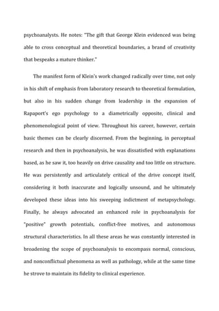 psychoanalysts.	
  He	
  notes:	
  “The	
  gift	
  that	
  George	
  Klein	
  evidenced	
  was	
  being	
  
able	
   to	
   cross	
   conceptual	
   and	
   theoretical	
   boundaries,	
   a	
   brand	
   of	
   creativity	
  
that	
  bespeaks	
  a	
  mature	
  thinker.”	
  
The	
  manifest	
  form	
  of	
  Klein’s	
  work	
  changed	
  radically	
  over	
  time,	
  not	
  only	
  
in	
  his	
  shift	
  of	
  emphasis	
  from	
  laboratory	
  research	
  to	
  theoretical	
  formulation,	
  
but	
   also	
   in	
   his	
   sudden	
   change	
   from	
   leadership	
   in	
   the	
   expansion	
   of	
  
Rapaport’s	
   ego	
   psychology	
   to	
   a	
   diametrically	
   opposite,	
   clinical	
   and	
  
phenomenological	
   point	
   of	
   view.	
   Throughout	
   his	
   career,	
   however,	
   certain	
  
basic	
   themes	
   can	
   be	
   clearly	
   discerned.	
   From	
   the	
   beginning,	
   in	
   perceptual	
  
research	
  and	
  then	
  in	
  psychoanalysis,	
  he	
  was	
  dissatisfied	
  with	
  explanations	
  
based,	
  as	
  he	
  saw	
  it,	
  too	
  heavily	
  on	
  drive	
  causality	
  and	
  too	
  little	
  on	
  structure.	
  
He	
   was	
   persistently	
   and	
   articulately	
   critical	
   of	
   the	
   drive	
   concept	
   itself,	
  
considering	
   it	
   both	
   inaccurate	
   and	
   logically	
   unsound,	
   and	
   he	
   ultimately	
  
developed	
   these	
   ideas	
   into	
   his	
   sweeping	
   indictment	
   of	
   metapsychology.	
  
Finally,	
   he	
   always	
   advocated	
   an	
   enhanced	
   role	
   in	
   psychoanalysis	
   for	
  
“positive”	
   growth	
   potentials,	
   conflict-­‐free	
   motives,	
   and	
   autonomous	
  
structural	
  characteristics.	
  In	
  all	
  these	
  areas	
  he	
  was	
  constantly	
  interested	
  in	
  
broadening	
   the	
   scope	
   of	
   psychoanalysis	
   to	
   encompass	
   normal,	
   conscious,	
  
and	
  nonconflictual	
  phenomena	
  as	
  well	
  as	
  pathology,	
  while	
  at	
  the	
  same	
  time	
  
he	
  strove	
  to	
  maintain	
  its	
  fidelity	
  to	
  clinical	
  experience.	
  
 