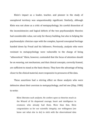 Klein’s	
   impact	
   as	
   a	
   leader,	
   teacher,	
   and	
   pioneer	
   in	
   the	
   study	
   of	
  
unexplored	
   territory	
   was	
   unquestionably	
   significant.	
   Similarly,	
   although	
  
Klein	
  was	
  not	
  alone	
  as	
  a	
  critic	
  of	
  metapsychology,	
  his	
  careful	
  dissection	
  of	
  
the	
   inconsistencies	
   and	
   logical	
   defects	
   of	
   the	
   two	
   psychoanalytic	
   theories	
  
had	
  considerable	
  value,	
  not	
  only	
  for	
  theory	
  building,	
  but	
  also	
  in	
  helping	
  the	
  
psychoanalytic	
  clinician	
  cope	
  with	
  the	
  complex,	
  layered	
  conceptual	
  heritage	
  
handed	
   down	
   by	
   Freud	
   and	
   his	
   followers.	
   Previously,	
   analysts	
   who	
   were	
  
resistant	
   to	
   metapsychology	
   were	
   vulnerable	
   to	
   the	
   charge	
   of	
   being	
  
“atheoretical.”	
  Klein,	
  however,	
  contended	
  that	
  the	
  focus	
  of	
  attention	
  should	
  
be	
  on	
  meaning,	
  not	
  mechanism;	
  and	
  that	
  clinical	
  concepts,	
  correctly	
  framed,	
  
are	
  sufficient	
  to	
  stand	
  as	
  the	
  basic	
  theory.	
  They	
  have	
  the	
  advantage	
  of	
  being	
  
closer	
  to	
  the	
  clinical	
  material,	
  more	
  responsive	
  to	
  pressures	
  of	
  the	
  data.	
  
These	
   assertions	
   had	
   a	
   stirring	
   effect	
   on	
   those	
   analysts	
   who	
   were	
  
defensive	
  about	
  their	
  aversion	
  to	
  metapsychology,	
  and	
  led	
  one	
  (Slap,	
  1980)	
  
to	
  write:	
  
Klein	
  liberates	
  such	
  analysts.	
  He	
  confers	
  upon	
  us	
  theories	
  much	
  as	
  
the	
   Wizard	
   of	
   Oz	
   dispensed	
   courage,	
   heart	
   and	
   intelligence	
   to	
  
creatures	
   who	
   already	
   had	
   them.	
   More	
   than	
   that,	
   Klein	
  
congratulates	
   us	
   for	
   our	
   scientific	
   integrity,	
   our	
   willingness	
   (we	
  
knew	
   not	
   what	
   else	
   to	
   do)	
   to	
   stick	
   with	
   the	
   observational	
   data	
  
 
