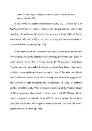 rather	
  than	
  to	
  fudge.	
  Suddenly	
  we	
  are	
  the	
  purists	
  and	
  the	
  emperor	
  
has	
  no	
  clothes	
  [p.	
  170].	
  
In	
   the	
   words	
   of	
   another	
   commentator	
   (Gedo,	
   1977),	
   Klein’s	
   book	
   on	
  
Psychoanalytic	
   Theory	
   (1976)	
   “lives	
   up	
   to	
   its	
   promise	
   to	
   explore	
   the	
  
essentials	
  of	
  psychoanalytic	
  theory	
  with	
  so	
  much	
  authority	
  that	
  no	
  future	
  
work	
  in	
  the	
  field	
  will	
  qualify	
  to	
  be	
  taken	
  seriously	
  which	
  does	
  not	
  come	
  to	
  
grips	
  with	
  Klein’s	
  arguments”	
  (p.	
  320).	
  
On	
  the	
  other	
  hand,	
  the	
  usefulness	
  and	
  validity	
  of	
  many	
  of	
  Klein’s	
  new	
  
formulations,	
  created	
  to	
  replace	
  metapsychology,	
  have	
  been	
  the	
  subject	
  of	
  
much	
   disagreement.	
   One	
   reviewer	
   (Loeb,	
   1977)	
   concludes	
   that	
   Klein	
  
“clearly	
   separates	
   data-­‐related,	
   clinical	
   psychoanalytic	
   theory	
   from	
   data-­‐
unrelated	
   metapsychological	
   psychoanalytic	
   theory”;	
   he	
   feels	
   that	
   Klein’s	
  
new	
  model	
  was	
  derived	
  from	
  clinical	
  theory	
  and	
  “should	
  be	
  highly	
  useful	
  
and	
   relevant	
   to	
   both	
   therapists	
   and	
   researchers”	
   (p.	
   215).	
   In	
   contrast,	
  
another	
  critic	
  (Chessick,	
  1980)	
  expressed	
  concern	
  about	
  the	
  “radical	
  nature”	
  
of	
   Klein’s	
   proposed	
   theoretical	
   revisions;	
   and	
   Frank	
   (1979)	
   saw	
   Klein’s	
  
entire	
   enterprise	
   as	
   flawed:	
   “It	
   is	
   difficult	
   to	
   see	
   where	
   Klein’s	
   basic	
  
principles	
  would	
  be	
  useful	
  in	
  application	
  to	
  either	
  the	
  clinical	
  or	
  theoretical	
  
psychoanalytic	
  situation”	
  (p.	
  193).	
  
 
