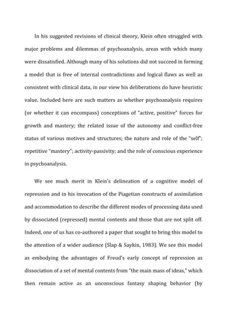 In	
  his	
  suggested	
  revisions	
  of	
  clinical	
  theory,	
  Klein	
  often	
  struggled	
  with	
  
major	
   problems	
   and	
   dilemmas	
   of	
   psychoanalysis,	
   areas	
   with	
   which	
   many	
  
were	
  dissatisfied.	
  Although	
  many	
  of	
  his	
  solutions	
  did	
  not	
  succeed	
  in	
  forming	
  
a	
  model	
  that	
  is	
  free	
  of	
  internal	
  contradictions	
  and	
  logical	
  flaws	
  as	
  well	
  as	
  
consistent	
  with	
  clinical	
  data,	
  in	
  our	
  view	
  his	
  deliberations	
  do	
  have	
  heuristic	
  
value.	
  Included	
  here	
  are	
  such	
  matters	
  as	
  whether	
  psychoanalysis	
  requires	
  
(or	
  whether	
  it	
  can	
  encompass)	
  conceptions	
  of	
  “active,	
  positive”	
  forces	
  for	
  
growth	
   and	
   mastery;	
   the	
   related	
   issue	
   of	
   the	
   autonomy	
   and	
   conflict-­‐free	
  
status	
  of	
  various	
  motives	
  and	
  structures;	
  the	
  nature	
  and	
  role	
  of	
  the	
  “self”;	
  
repetitive	
  “mastery”;	
  activity-­‐passivity;	
  and	
  the	
  role	
  of	
  conscious	
  experience	
  
in	
  psychoanalysis.	
  
We	
   see	
   much	
   merit	
   in	
   Klein’s	
   delineation	
   of	
   a	
   cognitive	
   model	
   of	
  
repression	
  and	
  in	
  his	
  invocation	
  of	
  the	
  Piagetian	
  constructs	
  of	
  assimilation	
  
and	
  accommodation	
  to	
  describe	
  the	
  different	
  modes	
  of	
  processing	
  data	
  used	
  
by	
  dissociated	
  (repressed)	
  mental	
  contents	
  and	
  those	
  that	
  are	
  not	
  split	
  off.	
  
Indeed,	
  one	
  of	
  us	
  has	
  co-­‐authored	
  a	
  paper	
  that	
  sought	
  to	
  bring	
  this	
  model	
  to	
  
the	
  attention	
  of	
  a	
  wider	
  audience	
  (Slap	
  &	
  Saykin,	
  1983).	
  We	
  see	
  this	
  model	
  
as	
   embodying	
   the	
   advantages	
   of	
   Freud’s	
   early	
   concept	
   of	
   repression	
   as	
  
dissociation	
  of	
  a	
  set	
  of	
  mental	
  contents	
  from	
  “the	
  main	
  mass	
  of	
  ideas,”	
  which	
  
then	
   remain	
   active	
   as	
   an	
   unconscious	
   fantasy	
   shaping	
   behavior	
   (by	
  
 
