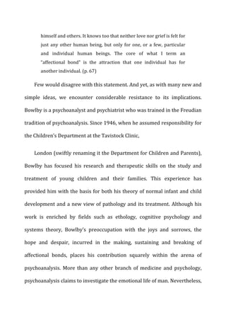 himself	
  and	
  others.	
  It	
  knows	
  too	
  that	
  neither	
  love	
  nor	
  grief	
  is	
  felt	
  for	
  
just	
  any	
  other	
  human	
  being,	
  but	
  only	
  for	
  one,	
  or	
  a	
  few,	
  particular	
  
and	
   individual	
   human	
   beings.	
   The	
   core	
   of	
   what	
   I	
   term	
   an	
  
“affectional	
   bond”	
   is	
   the	
   attraction	
   that	
   one	
   individual	
   has	
   for	
  
another	
  individual.	
  (p.	
  67)	
  
Few	
  would	
  disagree	
  with	
  this	
  statement.	
  And	
  yet,	
  as	
  with	
  many	
  new	
  and	
  
simple	
   ideas,	
   we	
   encounter	
   considerable	
   resistance	
   to	
   its	
   implications.	
  
Bowlby	
  is	
  a	
  psychoanalyst	
  and	
  psychiatrist	
  who	
  was	
  trained	
  in	
  the	
  Freudian	
  
tradition	
  of	
  psychoanalysis.	
  Since	
  1946,	
  when	
  he	
  assumed	
  responsibility	
  for	
  
the	
  Children’s	
  Department	
  at	
  the	
  Tavistock	
  Clinic,	
  
London	
  (swiftly	
  renaming	
  it	
  the	
  Department	
  for	
  Children	
  and	
  Parents),	
  
Bowlby	
   has	
   focused	
   his	
   research	
   and	
   therapeutic	
   skills	
   on	
   the	
   study	
   and	
  
treatment	
   of	
   young	
   children	
   and	
   their	
   families.	
   This	
   experience	
   has	
  
provided	
  him	
  with	
  the	
  basis	
  for	
  both	
  his	
  theory	
  of	
  normal	
  infant	
  and	
  child	
  
development	
  and	
  a	
  new	
  view	
  of	
  pathology	
  and	
  its	
  treatment.	
  Although	
  his	
  
work	
   is	
   enriched	
   by	
   fields	
   such	
   as	
   ethology,	
   cognitive	
   psychology	
   and	
  
systems	
   theory,	
   Bowlby’s	
   preoccupation	
   with	
   the	
   joys	
   and	
   sorrows,	
   the	
  
hope	
   and	
   despair,	
   incurred	
   in	
   the	
   making,	
   sustaining	
   and	
   breaking	
   of	
  
affectional	
   bonds,	
   places	
   his	
   contribution	
   squarely	
   within	
   the	
   arena	
   of	
  
psychoanalysis.	
   More	
   than	
   any	
   other	
   branch	
   of	
   medicine	
   and	
   psychology,	
  
psychoanalysis	
  claims	
  to	
  investigate	
  the	
  emotional	
  life	
  of	
  man.	
  Nevertheless,	
  
 
