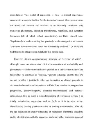 assimilation).	
   This	
   model	
   of	
   repression	
   is	
   close	
   to	
   clinical	
   experience,	
  
accounts	
  in	
  a	
  superior	
  fashion	
  for	
  the	
  impact	
  of	
  current	
  life	
  experiences	
  on	
  
the	
   mind,	
   and	
   absorbs	
   and	
   explains	
   in	
   an	
   internally	
   consistent	
   way	
  
numerous	
   phenomena,	
   including	
   transference,	
   repetition,	
   and	
   symptom	
  
formation	
   (all	
   of	
   which	
   reflect	
   assimilation).	
   As	
   Klein	
   himself	
   said:	
  
“Psychoanalytic	
   understanding	
   lies	
   precisely	
   in	
   the	
   recognition	
   of	
   themes	
  
“which	
  we	
  have	
  never	
  lived	
  down	
  nor	
  successfully	
  outlived’	
  ”	
  (p.	
  185).	
  We	
  
find	
  this	
  model	
  of	
  repression	
  helpful	
  in	
  this	
  clinical	
  task.	
  
However,	
   Klein’s	
   complementary	
   principle	
   of	
   “reversal	
   of	
   voice”—	
  
although	
   based	
   on	
   often-­‐noted	
   clinical	
   observations	
   of	
   undeniably	
   real	
  
phenomena—stands	
  on	
  much	
  shakier	
  ground,	
  as	
  is	
  the	
  case	
  for	
  many	
  of	
  the	
  
factors	
  that	
  he	
  construes	
  as	
  “positive,”	
  “growth-­‐inducing,”	
  and	
  the	
  like.	
  We	
  
do	
   not	
   consider	
   it	
   justifiable	
   either	
   on	
   theoretical	
   or	
   clinical	
   grounds	
   to	
  
dichotomize	
  behavior	
  and	
  experience	
  as	
  Klein	
  does	
  so	
  often	
  into	
  regressive-­‐
progressive,	
   positive-­‐negative,	
   defensive-­‐nonconflictual,	
   and	
   sensual-­‐
autonomous.	
  It	
  is	
  as	
  much	
  a	
  misunderstanding	
  of	
  repression	
  to	
  view	
  it	
  as	
  
totally	
   maladaptive,	
   regressive,	
   and	
   so	
   forth	
   as	
   it	
   is	
   to	
   view	
   active,	
  
identificatory	
   turning	
   passive-­‐to-­‐active	
   as	
   entirely	
   nondefensive.	
   After	
   all,	
  
the	
  ego	
  expansion	
  of	
  latency	
  is	
  founded	
  on	
  repression	
  of	
  infantile	
  sexuality;	
  
and	
  in	
  identification	
  with	
  the	
  aggressor	
  and	
  many	
  other	
  instances,	
  reversal	
  
 