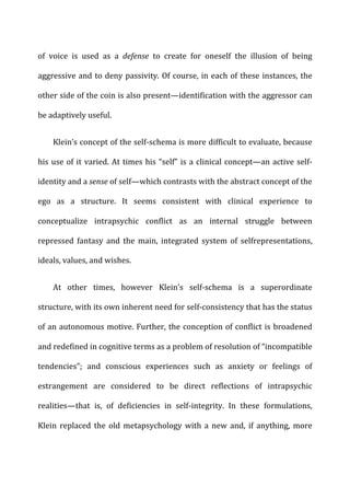 of	
   voice	
   is	
   used	
   as	
   a	
   defense	
   to	
   create	
   for	
   oneself	
   the	
   illusion	
   of	
   being	
  
aggressive	
  and	
  to	
  deny	
  passivity.	
  Of	
  course,	
  in	
  each	
  of	
  these	
  instances,	
  the	
  
other	
  side	
  of	
  the	
  coin	
  is	
  also	
  present—identification	
  with	
  the	
  aggressor	
  can	
  
be	
  adaptively	
  useful.	
  
Klein’s	
  concept	
  of	
  the	
  self-­‐schema	
  is	
  more	
  difficult	
  to	
  evaluate,	
  because	
  
his	
  use	
  of	
  it	
  varied.	
  At	
  times	
  his	
  “self”	
  is	
  a	
  clinical	
  concept—an	
  active	
  self-­‐
identity	
  and	
  a	
  sense	
  of	
  self—which	
  contrasts	
  with	
  the	
  abstract	
  concept	
  of	
  the	
  
ego	
   as	
   a	
   structure.	
   It	
   seems	
   consistent	
   with	
   clinical	
   experience	
   to	
  
conceptualize	
   intrapsychic	
   conflict	
   as	
   an	
   internal	
   struggle	
   between	
  
repressed	
   fantasy	
   and	
   the	
   main,	
   integrated	
   system	
   of	
   selfrepresentations,	
  
ideals,	
  values,	
  and	
  wishes.	
  
At	
   other	
   times,	
   however	
   Klein’s	
   self-­‐schema	
   is	
   a	
   superordinate	
  
structure,	
  with	
  its	
  own	
  inherent	
  need	
  for	
  self-­‐consistency	
  that	
  has	
  the	
  status	
  
of	
  an	
  autonomous	
  motive.	
  Further,	
  the	
  conception	
  of	
  conflict	
  is	
  broadened	
  
and	
  redefined	
  in	
  cognitive	
  terms	
  as	
  a	
  problem	
  of	
  resolution	
  of	
  “incompatible	
  
tendencies”;	
   and	
   conscious	
   experiences	
   such	
   as	
   anxiety	
   or	
   feelings	
   of	
  
estrangement	
   are	
   considered	
   to	
   be	
   direct	
   reflections	
   of	
   intrapsychic	
  
realities—that	
   is,	
   of	
   deficiencies	
   in	
   self-­‐integrity.	
   In	
   these	
   formulations,	
  
Klein	
   replaced	
   the	
   old	
   metapsychology	
   with	
   a	
   new	
   and,	
   if	
   anything,	
   more	
  
 