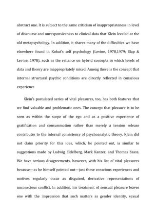 abstract	
  one.	
  It	
  is	
  subject	
  to	
  the	
  same	
  criticism	
  of	
  inappropriateness	
  in	
  level	
  
of	
  discourse	
  and	
  unresponsiveness	
  to	
  clinical	
  data	
  that	
  Klein	
  leveled	
  at	
  the	
  
old	
  metapsychology.	
  In	
  addition,	
  it	
  shares	
  many	
  of	
  the	
  difficulties	
  we	
  have	
  
elsewhere	
   found	
   in	
   Kohut’s	
   self	
   psychology	
   (Levine,	
   1978,1979;	
   Slap	
   &	
  
Levine,	
   1978),	
   such	
   as	
   the	
   reliance	
   on	
   hybrid	
   concepts	
   in	
   which	
   levels	
   of	
  
data	
  and	
  theory	
  are	
  inappropriately	
  mixed.	
  Among	
  these	
  is	
  the	
  concept	
  that	
  
internal	
   structural	
   psychic	
   conditions	
   are	
   directly	
   reflected	
   in	
   conscious	
  
experience.	
  
Klein’s	
  postulated	
  series	
  of	
  vital	
  pleasures,	
  too,	
  has	
  both	
  features	
  that	
  
we	
  find	
  valuable	
  and	
  problematic	
  ones.	
  The	
  concept	
  that	
  pleasure	
  is	
  to	
  be	
  
seen	
   as	
   within	
   the	
   scope	
   of	
   the	
   ego	
   and	
   as	
   a	
   positive	
   experience	
   of	
  
gratification	
   and	
   consummation	
   rather	
   than	
   merely	
   a	
   tension	
   release	
  
contributes	
  to	
  the	
  internal	
  consistency	
  of	
  psychoanalytic	
  theory.	
  Klein	
  did	
  
not	
   claim	
   priority	
   for	
   this	
   idea,	
   which,	
   he	
   pointed	
   out,	
   is	
   similar	
   to	
  
suggestions	
   made	
   by	
   Ludwig	
   Eidelberg,	
   Mark	
   Kanzer,	
   and	
   Thomas	
   Szasz.	
  
We	
   have	
   serious	
   disagreements,	
   however,	
   with	
   his	
   list	
   of	
   vital	
   pleasures	
  
because—as	
  he	
  himself	
  pointed	
  out—just	
  these	
  conscious	
  experiences	
  and	
  
motives	
   regularly	
   occur	
   as	
   disguised,	
   derivative	
   representations	
   of	
  
unconscious	
  conflict.	
  In	
  addition,	
  his	
  treatment	
  of	
  sensual	
  pleasure	
  leaves	
  
one	
   with	
   the	
   impression	
   that	
   such	
   matters	
   as	
   gender	
   identity,	
   sexual	
  
 