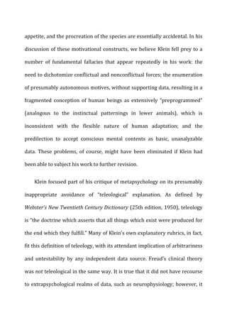 appetite,	
  and	
  the	
  procreation	
  of	
  the	
  species	
  are	
  essentially	
  accidental.	
  In	
  his	
  
discussion	
  of	
  these	
  motivational	
  constructs,	
  we	
  believe	
  Klein	
  fell	
  prey	
  to	
  a	
  
number	
   of	
   fundamental	
   fallacies	
   that	
   appear	
   repeatedly	
   in	
   his	
   work:	
   the	
  
need	
  to	
  dichotomize	
  conflictual	
  and	
  nonconflictual	
  forces;	
  the	
  enumeration	
  
of	
  presumably	
  autonomous	
  motives,	
  without	
  supporting	
  data,	
  resulting	
  in	
  a	
  
fragmented	
   conception	
   of	
   human	
   beings	
   as	
   extensively	
   “preprogrammed”	
  
(analogous	
   to	
   the	
   instinctual	
   patternings	
   in	
   lower	
   animals),	
   which	
   is	
  
inconsistent	
   with	
   the	
   flexible	
   nature	
   of	
   human	
   adaptation;	
   and	
   the	
  
predilection	
   to	
   accept	
   conscious	
   mental	
   contents	
   as	
   basic,	
   unanalyzable	
  
data.	
   These	
   problems,	
   of	
   course,	
   might	
   have	
   been	
   eliminated	
   if	
   Klein	
   had	
  
been	
  able	
  to	
  subject	
  his	
  work	
  to	
  further	
  revision.	
  
Klein	
  focused	
  part	
  of	
  his	
  critique	
  of	
  metapsychology	
  on	
  its	
  presumably	
  
inappropriate	
   avoidance	
   of	
   “teleological”	
   explanation.	
   As	
   defined	
   by	
  
Webster’s	
  New	
  Twentieth	
  Century	
  Dictionary	
  (25th	
  edition,	
  1950),	
  teleology	
  
is	
  “the	
  doctrine	
  which	
  asserts	
  that	
  all	
  things	
  which	
  exist	
  were	
  produced	
  for	
  
the	
  end	
  which	
  they	
  fulfill.”	
  Many	
  of	
  Klein’s	
  own	
  explanatory	
  rubrics,	
  in	
  fact,	
  
fit	
  this	
  definition	
  of	
  teleology,	
  with	
  its	
  attendant	
  implication	
  of	
  arbitrariness	
  
and	
   untestability	
   by	
   any	
   independent	
   data	
   source.	
   Freud’s	
   clinical	
   theory	
  
was	
  not	
  teleological	
  in	
  the	
  same	
  way.	
  It	
  is	
  true	
  that	
  it	
  did	
  not	
  have	
  recourse	
  
to	
  extrapsychological	
  realms	
  of	
  data,	
  such	
  as	
  neurophysiology;	
  however,	
  it	
  
 