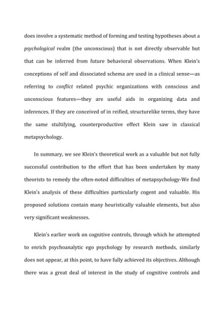 does	
  involve	
  a	
  systematic	
  method	
  of	
  forming	
  and	
  testing	
  hypotheses	
  about	
  a	
  
psychological	
   realm	
   (the	
   unconscious)	
   that	
   is	
   not	
   directly	
   observable	
   but	
  
that	
   can	
   be	
   inferred	
   from	
   future	
   behavioral	
   observations.	
   When	
   Klein’s	
  
conceptions	
  of	
  self	
  and	
  dissociated	
  schema	
  are	
  used	
  in	
  a	
  clinical	
  sense—as	
  
referring	
   to	
   conflict	
   related	
   psychic	
   organizations	
   with	
   conscious	
   and	
  
unconscious	
   features—they	
   are	
   useful	
   aids	
   in	
   organizing	
   data	
   and	
  
inferences.	
  If	
  they	
  are	
  conceived	
  of	
  in	
  reified,	
  structurelike	
  terms,	
  they	
  have	
  
the	
   same	
   stultifying,	
   counterproductive	
   effect	
   Klein	
   saw	
   in	
   classical	
  
metapsychology.	
  
In	
  summary,	
  we	
  see	
  Klein’s	
  theoretical	
  work	
  as	
  a	
  valuable	
  but	
  not	
  fully	
  
successful	
   contribution	
   to	
   the	
   effort	
   that	
   has	
   been	
   undertaken	
   by	
   many	
  
theorists	
  to	
  remedy	
  the	
  often-­‐noted	
  difficulties	
  of	
  metapsychology-­‐We	
  find	
  
Klein’s	
   analysis	
   of	
   these	
   difficulties	
   particularly	
   cogent	
   and	
   valuable.	
   His	
  
proposed	
  solutions	
  contain	
  many	
  heuristically	
  valuable	
  elements,	
  but	
  also	
  
very	
  significant	
  weaknesses.	
  
Klein’s	
  earlier	
  work	
  on	
  cognitive	
  controls,	
  through	
  which	
  he	
  attempted	
  
to	
   enrich	
   psychoanalytic	
   ego	
   psychology	
   by	
   research	
   methods,	
   similarly	
  
does	
  not	
  appear,	
  at	
  this	
  point,	
  to	
  have	
  fully	
  achieved	
  its	
  objectives.	
  Although	
  
there	
   was	
   a	
   great	
   deal	
   of	
   interest	
   in	
   the	
   study	
   of	
   cognitive	
   controls	
   and	
  
 