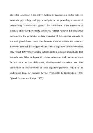 styles	
  for	
  some	
  time,	
  it	
  has	
  not	
  yet	
  fulfilled	
  its	
  promise	
  as	
  a	
  bridge	
  between	
  
academic	
   psychology	
   and	
   psychoanalysis,	
   or	
   as	
   providing	
   a	
   means	
   of	
  
determining	
   “constitutional	
   givens”	
   that	
   contribute	
   to	
   the	
   formation	
   of	
  
defenses	
  and	
  other	
  personality	
  structures.	
  Further	
  research	
  did	
  not	
  always	
  
demonstrate	
   the	
   postulated	
   unitary	
   character	
   of	
   the	
   cognitive	
   controls	
   or	
  
the	
  anticipated	
  direct	
  connections	
  between	
  these	
  structures	
  and	
  defenses.	
  
However,	
   research	
   has	
   suggested	
   that	
   similar	
   cognitive	
   control	
   behaviors	
  
may	
  reflect	
  different	
  personality	
  determinants	
  in	
  different	
  individuals;	
  that	
  
controls	
   may	
   differ	
   in	
   degree	
   of	
   relative	
   autonomy;	
   and	
   that	
   many	
   other	
  
factors	
   such	
   as	
   sex	
   differences,	
   developmental	
   variations	
   and	
   fine	
  
distinctions	
   in	
   measurement	
   of	
   these	
   cognitive	
   processes	
   remain	
   to	
   be	
  
understood	
   (see,	
   for	
   example,	
   Levine,	
   1966,1968;	
   E.	
   Lichtenstein,	
   1961;	
  
Spivack,	
  Levine,	
  and	
  Sprigle,	
  1959).	
  
 