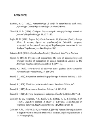 REFERENCES	
  
Bartlett,	
   F.	
   C.	
   (1932).	
   Remembering:	
   A	
   study	
   in	
   experimental	
   and	
   social	
  
psychology.	
  Cambridge:	
  Cambridge	
  University	
  Press.	
  
Chessick,	
  R.	
  D.	
  (1980).	
  Critique:	
  Psychoanalytic	
  metapsychology.	
  American	
  
Journal	
  of	
  Psychotherapy,	
  34,	
  127-­‐130.	
  
Eagle,	
  M.	
  N.	
  (1982,	
  August	
  24).	
  Contribution	
  to	
  M.	
  Mayman	
  (Chair),	
  George	
  
Klein:	
   A	
   seminal	
   figure	
   in	
   psychoanalysis.	
   Scientific	
   program	
  
presented	
   at	
   the	
   annual	
   meeting	
   of	
   Psychologists	
   Interested	
   in	
   the	
  
Study	
  of	
  Psychoanalysis,	
  Washington,	
  D.C.	
  	
  
Erikson,	
  E.	
  H.	
  (1963).	
  Childhood	
  and	
  society	
  (2nd	
  ed.).	
  New	
  York:	
  Norton.	
  
Fisher,	
   C.	
   (1954).	
   Dreams	
   and	
   perception:	
   The	
   role	
   of	
   preconscious	
   and	
  
primary	
   modes	
   of	
   perception	
   in	
   dream	
   formation.	
   Journal	
   of	
   the	
  
American	
  Psychoanalytic	
  Association,	
  2,	
  389-­‐445.	
  
Frank,	
   A.	
   (1979).	
   Two	
   theories	
   or	
   one?	
   Or	
   none?	
   Journal	
  of	
  the	
  American	
  
Psychoanalytic	
  Association,	
  27,	
  169-­‐202.	
  
Freud,	
  S.	
  (1895).	
  Project	
  for	
  a	
  scientific	
  psychology.	
  Standard	
  Edition,	
  1,	
  295-­‐
397.	
  
Freud,	
  S.	
  (1900).	
  The	
  interpretation	
  of	
  dreams.	
  Standard	
  Edition,	
  4-­‐5.	
  
Freud,	
  S.	
  (1915).	
  Repression.	
  Standard	
  Edition,	
  14,	
  141-­‐158.	
  
Freud,	
  S.	
  (1920).	
  Beyond	
  the	
  pleasure	
  principle.	
  Standard	
  Edition,	
  18,	
  7-­‐64.	
  
Gardner,	
   R.	
   W.,	
   Holzman,	
   P.	
   S.,	
   Klein,	
   G.	
   S.,	
   Linton,	
   H.	
   B.,	
   &	
   Spence,	
   D.	
   P.	
  
(1959).	
   Cognitive	
   control:	
   A	
   study	
   of	
   individual	
   consistencies	
   in	
  
cognitive	
  behavior.	
  Psychological	
  Issues,	
  1	
  (4,	
  Monograph	
  4).	
  
Gardner,	
  R.	
  W.,	
  Jackson,	
  D.	
  N.,	
  &	
  Messick,	
  S.	
  (1960).	
  Personality	
  organization	
  
in	
  cognitive	
  attitudes	
  and	
  intellectual	
  abilities.	
  Psychological	
  Issues,	
  2	
  
(4,	
  Monograph	
  8).	
  
 