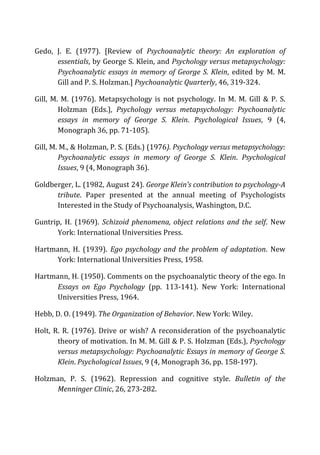 Gedo,	
   J.	
   E.	
   (1977).	
   [Review	
   of	
   Psychoanalytic	
   theory:	
   An	
   exploration	
   of	
  
essentials,	
  by	
  George	
  S.	
  Klein,	
  and	
  Psychology	
  versus	
  metapsychology:	
  
Psychoanalytic	
  essays	
  in	
  memory	
  of	
  George	
  S.	
  Klein,	
   edited	
   by	
   M.	
   M.	
  
Gill	
  and	
  P.	
  S.	
  Holzman.]	
  Psychoanalytic	
  Quarterly,	
  46,	
  319-­‐324.	
  
Gill,	
  M.	
  M.	
  (1976).	
  Metapsychology	
  is	
  not	
  psychology.	
  In	
  M.	
  M.	
  Gill	
  &	
  P.	
  S.	
  
Holzman	
   (Eds.),	
   Psychology	
   versus	
   metapsychology:	
   Psychoanalytic	
  
essays	
   in	
   memory	
   of	
   George	
   S.	
   Klein.	
   Psychological	
   Issues,	
   9	
   (4,	
  
Monograph	
  36,	
  pp.	
  71-­‐105).	
  
Gill,	
  M.	
  M.,	
  &	
  Holzman,	
  P.	
  S.	
  (Eds.)	
  (1976).	
  Psychology	
  versus	
  metapsychology:	
  
Psychoanalytic	
   essays	
   in	
   memory	
   of	
   George	
   S.	
   Klein.	
   Psychological	
  
Issues,	
  9	
  (4,	
  Monograph	
  36).	
  
Goldberger,	
  L.	
  (1982,	
  August	
  24).	
  George	
  Klein’s	
  contribution	
  to	
  psychology-­‐A	
  
tribute.	
   Paper	
   presented	
   at	
   the	
   annual	
   meeting	
   of	
   Psychologists	
  
Interested	
  in	
  the	
  Study	
  of	
  Psychoanalysis,	
  Washington,	
  D.C.	
  
Guntrip,	
   H.	
   (1969).	
   Schizoid	
  phenomena,	
  object	
  relations	
  and	
  the	
  self.	
   New	
  
York:	
  International	
  Universities	
  Press.	
  
Hartmann,	
   H.	
   (1939).	
   Ego	
  psychology	
  and	
  the	
  problem	
  of	
  adaptation.	
   New	
  
York:	
  International	
  Universities	
  Press,	
  1958.	
  
Hartmann,	
  H.	
  (1950).	
  Comments	
  on	
  the	
  psychoanalytic	
  theory	
  of	
  the	
  ego.	
  In	
  
Essays	
   on	
   Ego	
   Psychology	
   (pp.	
   113-­‐141).	
   New	
   York:	
   International	
  
Universities	
  Press,	
  1964.	
  
Hebb,	
  D.	
  O.	
  (1949).	
  The	
  Organization	
  of	
  Behavior.	
  New	
  York:	
  Wiley.	
  
Holt,	
  R.	
  R.	
  (1976).	
  Drive	
  or	
  wish?	
  A	
  reconsideration	
  of	
  the	
  psychoanalytic	
  
theory	
  of	
  motivation.	
  In	
  M.	
  M.	
  Gill	
  &	
  P.	
  S.	
  Holzman	
  (Eds.),	
  Psychology	
  
versus	
  metapsychology:	
  Psychoanalytic	
  Essays	
  in	
  memory	
  of	
  George	
  S.	
  
Klein.	
  Psychological	
  Issues,	
  9	
  (4,	
  Monograph	
  36,	
  pp.	
  158-­‐197).	
  
Holzman,	
   P.	
   S.	
   (1962).	
   Repression	
   and	
   cognitive	
   style.	
   Bulletin	
   of	
   the	
  
Menninger	
  Clinic,	
  26,	
  273-­‐282.	
  
 