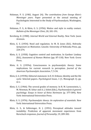 Holzman,	
   P.	
   S.	
   (1982,	
   August	
   24).	
   The	
   contributions	
   from	
   George	
   Klein’s	
  
Menninger	
   years.	
   Paper	
   presented	
   at	
   the	
   annual	
   meeting	
   of	
  
Psychologists	
  Interested	
  in	
  the	
  Study	
  of	
  Psychoanalysis,	
  Washington,	
  
D.C.	
  
Holzman,	
   P.	
   S.,	
   &	
   Klein,	
   G.	
   S.	
   (1956).	
   Motive	
   and	
   style	
   in	
   reality	
   contact.	
  
Bulletin	
  of	
  the	
  Menninger	
  Clinic,	
  20,	
  181-­‐191.	
  
Kernberg,	
  O.	
  (1980).	
  Internal	
  World	
  and	
  External	
  Reality.	
  New	
  York:	
  Jason	
  
Aronson.	
  
Klein,	
   G.	
   S.	
   (1954).	
   Need	
   and	
   regulation.	
   In	
   M.	
   R.	
   Jones	
   (Ed.),	
   Nebraska	
  
Symposium	
  on	
  Motivation.	
  Lincoln:	
  University	
  of	
  Nebraska	
  Press,	
  pp.	
  
224-­‐274.	
  
Klein,	
   G.	
   S.	
   (1958).	
   Cognitive	
   control	
   and	
   motivation.	
   In	
   Gardner	
   Lindzey	
  
(Ed.),	
   Assessment	
  of	
  Human	
  Motives	
   (pp.	
   87-­‐118).	
   New	
   York:	
   Grove	
  
Press.	
  
Klein,	
   G.	
   S.	
   (1959a).	
   Consciousness	
   in	
   psychoanalytic	
   theory:	
   Some	
  
implications	
   for	
   current	
   research	
   in	
   perception.	
   Journal	
   of	
   the	
  
American	
  Psychoanalytic	
  Association,	
  7,	
  5-­‐34.	
  
Klein,	
  G.	
  S.	
  (1959b).	
  Editorial	
  statement.	
  In	
  E.	
  H.	
  Erikson,	
  Identity	
  and	
  the	
  life	
  
cycle:	
  Selected	
  papers.	
  Psychological	
  Issues,	
  1	
  (1,	
  Monograph	
  1).	
  pp.	
  
iii-­‐v.	
  
Klein,	
  G.	
  S.	
  (1966).	
  The	
  several	
  grades	
  of	
  memory.	
  In	
  R.	
  M.	
  Loewenstein,	
  L.	
  
M.	
  Newman,	
  M.	
  Schur	
  and	
  A.	
  J.	
  Solnit	
  (Eds.),	
  Psychoanalysis-­‐A	
  general	
  
psychology:	
   Essays	
   in	
   honor	
   of	
   Heinz	
   Hartmann	
   (p.	
   377-­‐389).	
   New	
  
York:	
  International	
  Universities	
  Press.	
  
Klein,	
  G.	
  S.	
  (1976).	
  Psychoanalytic	
  theory:	
  An	
  exploration	
  of	
  essentials.	
  New	
  
York:	
  International	
  Universities	
  Press.	
  
Klein,	
   G.	
   S.,	
   &	
   Schlesinger,	
   H.	
   J.	
   (1951).	
   Perceptual	
   attitudes	
   toward	
  
instability:	
   Prediction	
   of	
   apparent	
   movement	
   experiences	
   from	
  
Rorschach	
  responses.	
  Journal	
  of	
  Personality,	
  19,	
  289-­‐302.	
  
 