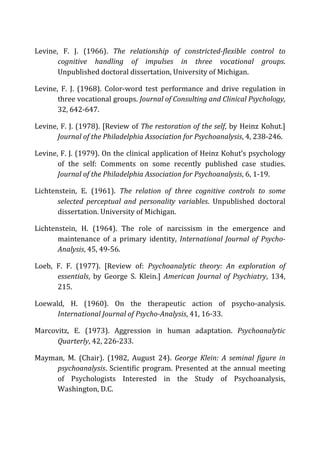 Levine,	
   F.	
   J.	
   (1966).	
   The	
   relationship	
   of	
   constricted-­‐flexible	
   control	
   to	
  
cognitive	
   handling	
   of	
   impulses	
   in	
   three	
   vocational	
   groups.	
  
Unpublished	
  doctoral	
  dissertation,	
  University	
  of	
  Michigan.	
  
Levine,	
   F.	
   J.	
   (1968).	
   Color-­‐word	
   test	
   performance	
   and	
   drive	
   regulation	
   in	
  
three	
  vocational	
  groups.	
  Journal	
  of	
  Consulting	
  and	
  Clinical	
  Psychology,	
  
32,	
  642-­‐647.	
  
Levine,	
  F.	
  J.	
  (1978).	
  [Review	
  of	
  The	
  restoration	
  of	
  the	
  self,	
  by	
  Heinz	
  Kohut.]	
  
Journal	
  of	
  the	
  Philadelphia	
  Association	
  for	
  Psychoanalysis,	
  4,	
  238-­‐246.	
  
Levine,	
  F.	
  J.	
  (1979).	
  On	
  the	
  clinical	
  application	
  of	
  Heinz	
  Kohut’s	
  psychology	
  
of	
   the	
   self:	
   Comments	
   on	
   some	
   recently	
   published	
   case	
   studies.	
  
Journal	
  of	
  the	
  Philadelphia	
  Association	
  for	
  Psychoanalysis,	
  6,	
  1-­‐19.	
  
Lichtenstein,	
   E.	
   (1961).	
   The	
   relation	
   of	
   three	
   cognitive	
   controls	
   to	
   some	
  
selected	
   perceptual	
   and	
   personality	
   variables.	
   Unpublished	
   doctoral	
  
dissertation.	
  University	
  of	
  Michigan.	
  
Lichtenstein,	
   H.	
   (1964).	
   The	
   role	
   of	
   narcissism	
   in	
   the	
   emergence	
   and	
  
maintenance	
   of	
   a	
   primary	
   identity,	
   International	
  Journal	
  of	
  Psycho-­‐
Analysis,	
  45,	
  49-­‐56.	
  
Loeb,	
   F.	
   F.	
   (1977).	
   [Review	
   of:	
   Psychoanalytic	
   theory:	
   An	
   exploration	
   of	
  
essentials,	
   by	
   George	
   S.	
   Klein.]	
   American	
  Journal	
  of	
  Psychiatry,	
   134,	
  
215.	
  
Loewald,	
   H.	
   (1960).	
   On	
   the	
   therapeutic	
   action	
   of	
   psycho-­‐analysis.	
  
International	
  Journal	
  of	
  Psycho-­‐Analysis,	
  41,	
  16-­‐33.	
  
Marcovitz,	
   E.	
   (1973).	
   Aggression	
   in	
   human	
   adaptation.	
   Psychoanalytic	
  
Quarterly,	
  42,	
  226-­‐233.	
  
Mayman,	
   M.	
   (Chair).	
   (1982,	
   August	
   24).	
   George	
   Klein:	
   A	
   seminal	
   figure	
   in	
  
psychoanalysis.	
  Scientific	
  program.	
  Presented	
  at	
  the	
  annual	
  meeting	
  
of	
   Psychologists	
   Interested	
   in	
   the	
   Study	
   of	
   Psychoanalysis,	
  
Washington,	
  D.C.	
  
 