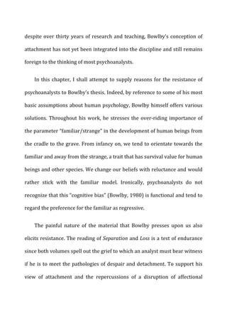 despite	
  over	
  thirty	
  years	
  of	
  research	
  and	
  teaching,	
  Bowlby’s	
  conception	
  of	
  
attachment	
  has	
  not	
  yet	
  been	
  integrated	
  into	
  the	
  discipline	
  and	
  still	
  remains	
  
foreign	
  to	
  the	
  thinking	
  of	
  most	
  psychoanalysts.	
  
In	
  this	
  chapter,	
  I	
  shall	
  attempt	
  to	
  supply	
  reasons	
  for	
  the	
  resistance	
  of	
  
psychoanalysts	
  to	
  Bowlby’s	
  thesis.	
  Indeed,	
  by	
  reference	
  to	
  some	
  of	
  his	
  most	
  
basic	
  assumptions	
  about	
  human	
  psychology,	
  Bowlby	
  himself	
  offers	
  various	
  
solutions.	
  Throughout	
  his	
  work,	
  he	
  stresses	
  the	
  over-­‐riding	
  importance	
  of	
  
the	
  parameter	
  “familiar/strange”	
  in	
  the	
  development	
  of	
  human	
  beings	
  from	
  
the	
  cradle	
  to	
  the	
  grave.	
  From	
  infancy	
  on,	
  we	
  tend	
  to	
  orientate	
  towards	
  the	
  
familiar	
  and	
  away	
  from	
  the	
  strange,	
  a	
  trait	
  that	
  has	
  survival	
  value	
  for	
  human	
  
beings	
  and	
  other	
  species.	
  We	
  change	
  our	
  beliefs	
  with	
  reluctance	
  and	
  would	
  
rather	
   stick	
   with	
   the	
   familiar	
   model.	
   Ironically,	
   psychoanalysts	
   do	
   not	
  
recognize	
  that	
  this	
  “cognitive	
  bias”	
  (Bowlby,	
  1980)	
  is	
  functional	
  and	
  tend	
  to	
  
regard	
  the	
  preference	
  for	
  the	
  familiar	
  as	
  regressive.	
  
The	
   painful	
   nature	
   of	
   the	
   material	
   that	
   Bowlby	
   presses	
   upon	
   us	
   also	
  
elicits	
  resistance.	
  The	
  reading	
  of	
  Separation	
  and	
  Loss	
  is	
  a	
  test	
  of	
  endurance	
  
since	
  both	
  volumes	
  spell	
  out	
  the	
  grief	
  to	
  which	
  an	
  analyst	
  must	
  bear	
  witness	
  
if	
  he	
  is	
  to	
  meet	
  the	
  pathologies	
  of	
  despair	
  and	
  detachment.	
  To	
  support	
  his	
  
view	
   of	
   attachment	
   and	
   the	
   repercussions	
   of	
   a	
   disruption	
   of	
   affectional	
  
 