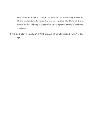 weaknesses	
   of	
   Kohut’s.	
   Perhaps	
   because	
   of	
   the	
   preliminary	
   nature	
   of	
  
Klein’s	
   formulations,	
   however,	
   the	
   two	
   conceptions	
   of	
   self	
   do,	
   at	
   times,	
  
appear	
  similar,	
  and	
  they	
  may	
  therefore	
  be	
  susceptible	
  to	
  many	
  of	
  the	
  same	
  
criticisms.	
  
4	
  This	
   is	
   similar	
   to	
   Kernberg’s	
   (1980)	
   concept	
   of	
   self-­‐object-­‐affect	
   “units”	
   in	
   the	
  
ego.	
  
 