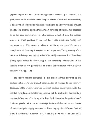 psychoanalysis	
  as	
  a	
  kind	
  of	
  archaeology	
  which	
  uncovers	
  (reconstructs)	
  the	
  
past,	
  Freud	
  called	
  attention	
  to	
  the	
  tangible	
  nature	
  of	
  what	
  had	
  been-­‐memory	
  
is	
  laid	
  down	
  in	
  “mnemonic	
  residues,”	
  waiting	
  to	
  be	
  uncovered	
  and	
  brought	
  
to	
  light.	
  The	
  analyst,	
  listening	
  with	
  evenly	
  hovering	
  attention,	
  was	
  assumed	
  
to	
   be	
   the	
   near-­‐perfect	
   observer	
   who,	
   because	
   detached	
   from	
   the	
   subject,	
  
was	
   in	
   an	
   ideal	
   position	
   to	
   see	
   and	
   hear	
   with	
   maximum	
   fidelity	
   and	
  
minimum	
   error.	
   The	
   patient	
   as	
   observer	
   of	
   his	
   or	
   her	
   inner	
   life	
   was	
   the	
  
complement	
  of	
  the	
  analyst	
  as	
  observer	
  of	
  the	
  patient.	
  The	
  symmetry	
  of	
  the	
  
two	
  roles	
  is	
  brought	
  out	
  clearly	
  in	
  Freud’s	
  (1912)	
  statement	
  that	
  “the	
  rule	
  of	
  
giving	
   equal	
   notice	
   to	
   everything	
   is	
   the	
   necessary	
   counterpart	
   to	
   the	
  
demand	
  made	
  on	
  the	
  patient	
  that	
  he	
  should	
  communicate	
  everything	
  that	
  
occurs	
  to	
  him.”	
  (p.	
  112).	
  
The	
   naive	
   realism	
   contained	
   in	
   this	
   model	
   always	
   hovered	
   in	
   the	
  
background,	
  despite	
  the	
  gradual	
  accumulation	
  of	
  findings	
  to	
  the	
  contrary.	
  
Discovery	
  of	
  the	
  transference	
  was	
  the	
  most	
  obvious	
  embarrassment	
  to	
  this	
  
point	
  of	
  view,	
  because	
  what	
  is	
  transference	
  but	
  the	
  realization	
  that	
  reality	
  is	
  
not	
  simply	
  “out	
  there,”	
  waiting	
  to	
  be	
  described,	
  that	
  what	
  the	
  patient	
  “sees”	
  
is	
  often	
  a	
  product	
  of	
  his	
  or	
  her	
  own	
  experience,	
  and	
  that	
  the	
  subject	
  matter	
  
of	
   psychoanalysis	
   largely	
   consists	
   in	
   disentangling	
   the	
   different	
   faces	
   of	
  
what	
   is	
   apparently	
   observed	
   (i.e.,	
   in	
   finding	
   flaws	
   with	
   the	
   positivistic	
  
 