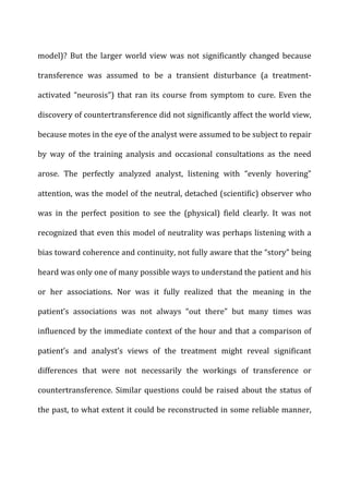 model)?	
   But	
   the	
   larger	
   world	
   view	
   was	
   not	
   significantly	
   changed	
   because	
  
transference	
   was	
   assumed	
   to	
   be	
   a	
   transient	
   disturbance	
   (a	
   treatment-­‐
activated	
   “neurosis”)	
   that	
   ran	
   its	
   course	
   from	
   symptom	
   to	
   cure.	
   Even	
   the	
  
discovery	
  of	
  countertransference	
  did	
  not	
  significantly	
  affect	
  the	
  world	
  view,	
  
because	
  motes	
  in	
  the	
  eye	
  of	
  the	
  analyst	
  were	
  assumed	
  to	
  be	
  subject	
  to	
  repair	
  
by	
   way	
   of	
   the	
   training	
   analysis	
   and	
   occasional	
   consultations	
   as	
   the	
   need	
  
arose.	
   The	
   perfectly	
   analyzed	
   analyst,	
   listening	
   with	
   “evenly	
   hovering”	
  
attention,	
  was	
  the	
  model	
  of	
  the	
  neutral,	
  detached	
  (scientific)	
  observer	
  who	
  
was	
   in	
   the	
   perfect	
   position	
   to	
   see	
   the	
   (physical)	
   field	
   clearly.	
   It	
   was	
   not	
  
recognized	
  that	
  even	
  this	
  model	
  of	
  neutrality	
  was	
  perhaps	
  listening	
  with	
  a	
  
bias	
  toward	
  coherence	
  and	
  continuity,	
  not	
  fully	
  aware	
  that	
  the	
  “story”	
  being	
  
heard	
  was	
  only	
  one	
  of	
  many	
  possible	
  ways	
  to	
  understand	
  the	
  patient	
  and	
  his	
  
or	
   her	
   associations.	
   Nor	
   was	
   it	
   fully	
   realized	
   that	
   the	
   meaning	
   in	
   the	
  
patient’s	
   associations	
   was	
   not	
   always	
   “out	
   there”	
   but	
   many	
   times	
   was	
  
influenced	
  by	
  the	
  immediate	
  context	
  of	
  the	
  hour	
  and	
  that	
  a	
  comparison	
  of	
  
patient’s	
   and	
   analyst’s	
   views	
   of	
   the	
   treatment	
   might	
   reveal	
   significant	
  
differences	
   that	
   were	
   not	
   necessarily	
   the	
   workings	
   of	
   transference	
   or	
  
countertransference.	
  Similar	
  questions	
  could	
  be	
  raised	
  about	
  the	
  status	
  of	
  
the	
  past,	
  to	
  what	
  extent	
  it	
  could	
  be	
  reconstructed	
  in	
  some	
  reliable	
  manner,	
  
 