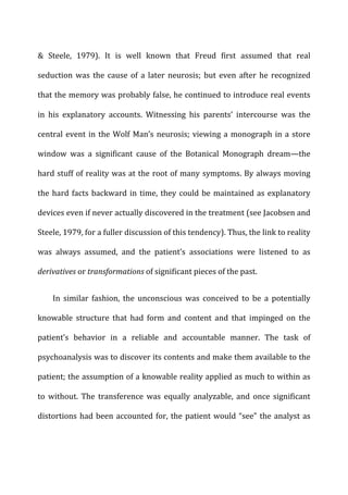 &	
   Steele,	
   1979).	
   It	
   is	
   well	
   known	
   that	
   Freud	
   first	
   assumed	
   that	
   real	
  
seduction	
  was	
  the	
  cause	
  of	
  a	
  later	
  neurosis;	
  but	
  even	
  after	
  he	
  recognized	
  
that	
  the	
  memory	
  was	
  probably	
  false,	
  he	
  continued	
  to	
  introduce	
  real	
  events	
  
in	
   his	
   explanatory	
   accounts.	
   Witnessing	
   his	
   parents’	
   intercourse	
   was	
   the	
  
central	
  event	
  in	
  the	
  Wolf	
  Man’s	
  neurosis;	
  viewing	
  a	
  monograph	
  in	
  a	
  store	
  
window	
   was	
   a	
   significant	
   cause	
   of	
   the	
   Botanical	
   Monograph	
   dream—the	
  
hard	
  stuff	
  of	
  reality	
  was	
  at	
  the	
  root	
  of	
  many	
  symptoms.	
  By	
  always	
  moving	
  
the	
  hard	
  facts	
  backward	
  in	
  time,	
  they	
  could	
  be	
  maintained	
  as	
  explanatory	
  
devices	
  even	
  if	
  never	
  actually	
  discovered	
  in	
  the	
  treatment	
  (see	
  Jacobsen	
  and	
  
Steele,	
  1979,	
  for	
  a	
  fuller	
  discussion	
  of	
  this	
  tendency).	
  Thus,	
  the	
  link	
  to	
  reality	
  
was	
   always	
   assumed,	
   and	
   the	
   patient’s	
   associations	
   were	
   listened	
   to	
   as	
  
derivatives	
  or	
  transformations	
  of	
  significant	
  pieces	
  of	
  the	
  past.	
  
In	
   similar	
   fashion,	
   the	
   unconscious	
   was	
   conceived	
   to	
   be	
   a	
   potentially	
  
knowable	
   structure	
   that	
   had	
   form	
   and	
   content	
   and	
   that	
   impinged	
   on	
   the	
  
patient’s	
   behavior	
   in	
   a	
   reliable	
   and	
   accountable	
   manner.	
   The	
   task	
   of	
  
psychoanalysis	
  was	
  to	
  discover	
  its	
  contents	
  and	
  make	
  them	
  available	
  to	
  the	
  
patient;	
  the	
  assumption	
  of	
  a	
  knowable	
  reality	
  applied	
  as	
  much	
  to	
  within	
  as	
  
to	
   without.	
   The	
   transference	
   was	
   equally	
   analyzable,	
   and	
   once	
   significant	
  
distortions	
  had	
  been	
  accounted	
  for,	
  the	
  patient	
  would	
  “see”	
  the	
  analyst	
  as	
  
 