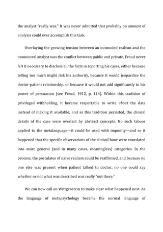 the	
  analyst	
  “really	
  was.”	
  It	
  was	
  never	
  admitted	
  that	
  probably	
  no	
  amount	
  of	
  
analysis	
  could	
  ever	
  accomplish	
  this	
  task.	
  
Overlaying	
  the	
  growing	
  tension	
  between	
  an	
  outmoded	
  realism	
  and	
  the	
  
nonneutral	
  analyst	
  was	
  the	
  conflict	
  between	
  public	
  and	
  private.	
  Freud	
  never	
  
felt	
  it	
  necessary	
  to	
  disclose	
  all	
  the	
  facts	
  in	
  reporting	
  his	
  cases,	
  either	
  because	
  
telling	
  too	
  much	
  might	
  risk	
  his	
  authority,	
  because	
  it	
  would	
  jeopardize	
  the	
  
doctor-­‐patient	
  relationship,	
  or	
  because	
  it	
  would	
  not	
  add	
  significantly	
  to	
  his	
  
power	
   of	
   persuasion	
   (see	
   Freud,	
   1912,	
   p.	
   114).	
   Within	
   this	
   tradition	
   of	
  
privileged	
   withholding,	
   it	
   became	
   respectable	
   to	
   write	
   about	
   the	
   data	
  
instead	
   of	
   making	
   it	
   available;	
   and	
   as	
   this	
   tradition	
   persisted,	
   the	
   clinical	
  
details	
   of	
   the	
   case	
   were	
   overlaid	
   by	
   abstract	
   concepts.	
   No	
   such	
   taboos	
  
applied	
   to	
   the	
   metalanguage—it	
   could	
   be	
   used	
   with	
   impunity—and	
   so	
   it	
  
happened	
  that	
  the	
  specific	
  observations	
  of	
  the	
  clinical	
  hour	
  were	
  translated	
  
into	
   more	
   general	
   (and	
   in	
   many	
   cases,	
   meaningless)	
   categories.	
   In	
   the	
  
process,	
  the	
  postulates	
  of	
  naive	
  realism	
  could	
  be	
  reaffirmed,	
  and	
  because	
  no	
  
one	
   else	
   was	
   present	
   when	
   patient	
   talked	
   to	
   doctor,	
   no	
   one	
   could	
   say	
  
whether	
  or	
  not	
  what	
  was	
  described	
  was	
  really	
  “out	
  there.”	
  
We	
  can	
  now	
  call	
  on	
  Wittgenstein	
  to	
  make	
  clear	
  what	
  happened	
  next.	
  As	
  
the	
   language	
   of	
   metapsychology	
   became	
   the	
   normal	
   language	
   of	
  
 