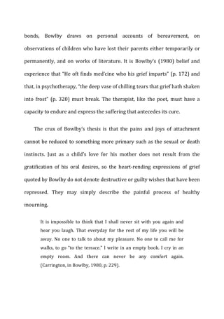 bonds,	
   Bowlby	
   draws	
   on	
   personal	
   accounts	
   of	
   bereavement,	
   on	
  
observations	
  of	
  children	
  who	
  have	
  lost	
  their	
  parents	
  either	
  temporarily	
  or	
  
permanently,	
   and	
   on	
   works	
   of	
   literature.	
   It	
   is	
   Bowlby’s	
   (1980)	
   belief	
   and	
  
experience	
  that	
  “He	
  oft	
  finds	
  med’cine	
  who	
  his	
  grief	
  imparts”	
  (p.	
  172)	
  and	
  
that,	
  in	
  psychotherapy,	
  “the	
  deep	
  vase	
  of	
  chilling	
  tears	
  that	
  grief	
  hath	
  shaken	
  
into	
   frost”	
   (p.	
   320)	
   must	
   break.	
   The	
   therapist,	
   like	
   the	
   poet,	
   must	
   have	
   a	
  
capacity	
  to	
  endure	
  and	
  express	
  the	
  suffering	
  that	
  antecedes	
  its	
  cure.	
  
The	
   crux	
   of	
   Bowlby’s	
   thesis	
   is	
   that	
   the	
   pains	
   and	
   joys	
   of	
   attachment	
  
cannot	
  be	
  reduced	
  to	
  something	
  more	
  primary	
  such	
  as	
  the	
  sexual	
  or	
  death	
  
instincts.	
   Just	
   as	
   a	
   child’s	
   love	
   for	
   his	
   mother	
   does	
   not	
   result	
   from	
   the	
  
gratification	
   of	
   his	
   oral	
   desires,	
   so	
   the	
   heart-­‐rending	
   expressions	
   of	
   grief	
  
quoted	
  by	
  Bowlby	
  do	
  not	
  denote	
  destructive	
  or	
  guilty	
  wishes	
  that	
  have	
  been	
  
repressed.	
   They	
   may	
   simply	
   describe	
   the	
   painful	
   process	
   of	
   healthy	
  
mourning.	
  
It	
   is	
   impossible	
   to	
   think	
   that	
   I	
   shall	
   never	
   sit	
   with	
   you	
   again	
   and	
  
hear	
   you	
   laugh.	
   That	
   everyday	
   for	
   the	
   rest	
   of	
   my	
   life	
   you	
   will	
   be	
  
away.	
  No	
  one	
  to	
  talk	
  to	
  about	
  my	
  pleasure.	
  No	
  one	
  to	
  call	
  me	
  for	
  
walks,	
  to	
  go	
  “to	
  the	
  terrace.”	
  I	
  write	
  in	
  an	
  empty	
  book.	
  I	
  cry	
  in	
  an	
  
empty	
   room.	
   And	
   there	
   can	
   never	
   be	
   any	
   comfort	
   again.	
  
(Carrington,	
  in	
  Bowlby,	
  1980,	
  p.	
  229).	
  
 