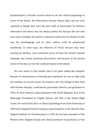 psychoanalysis,	
   it	
   became	
   second	
   nature	
   to	
   see	
   the	
   clinical	
   happenings	
   in	
  
terms	
   of	
   the	
   theory.	
   All	
   observations	
   became	
   theory	
   laden	
   and	
   yet	
   were	
  
reported	
   as	
   though	
   they	
   were	
   the	
   pure	
   stuff	
   of	
   observation.	
   Fit	
   between	
  
observation	
  and	
  theory	
  was	
  not	
  always	
  perfect,	
  but	
  because	
  the	
  raw	
  data	
  
were	
  never	
  available,	
  the	
  match	
  or	
  mismatch	
  could	
  never	
  be	
  checked.	
  In	
  this	
  
way	
   the	
   metalanguage	
   and	
   its	
   naive	
   realism	
   could	
   be	
   perpetuated	
  
indefinitely.	
   In	
   some	
   ways,	
   the	
   followers	
   of	
   Freud,	
   because	
   they	
   were	
  
wearing	
  his	
  blinders,	
  were	
  somewhat	
  worse	
  off	
  than	
  the	
  founder	
  himself.	
  
Language	
   was	
   slowly	
   poisoning	
   observation,	
   and	
   because	
   of	
   the	
   private	
  
nature	
  of	
  the	
  data,	
  no	
  one	
  else	
  could	
  participate	
  in	
  the	
  debate.	
  
We	
   now	
   return	
   to	
   Roy	
   Schafer	
   and	
   to	
   his	
   place	
   within	
   this	
   Zeitgeist.	
  
Because	
  of	
  circumstances	
  of	
  training	
  and	
  experience,	
  he	
  was	
  at	
  odds	
  with	
  
the	
  tradition	
  on	
  several	
  counts.	
  He	
  trained	
  at	
  the	
  City	
  College	
  of	
  New	
  York	
  
with	
  Gardner	
  Murphy,	
  a	
  well-­‐known	
  personality	
  theorist,	
  and	
  graduated	
  in	
  
1943;	
  he	
  then	
  entered	
  a	
  long	
  association	
  with	
  David	
  Rapaport,	
  first	
  at	
  the	
  
Menninger	
   Foundation	
   in	
   Topeka,	
   Kansas,	
   and	
   then	
   at	
   the	
   Austen	
   Riggs	
  
Center.	
  He	
  received	
  his	
  Ph.D.	
  in	
  clinical	
  psychology	
  from	
  Clark	
  University	
  in	
  
1950	
  and	
  completed	
  formal	
  training	
  in	
  psychoanalysis	
  at	
  the	
  Western	
  New	
  
England	
  Institute	
  for	
  Psychoanalysis	
  in	
  1959.	
  He	
  has	
  been	
  president	
  of	
  the	
  
Western	
   New	
   England	
   Society	
   and	
   clinical	
   professor	
   of	
   psychiatry	
   at	
   Yale	
  
 