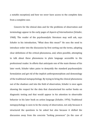 a	
   notable	
   exception)	
   and	
   how	
   we	
   never	
   have	
   access	
   to	
   the	
   complete	
   data	
  
from	
  a	
  complete	
  case.	
  
Concern	
  for	
  the	
  clinical	
  data	
  and	
  for	
  the	
  problems	
  of	
  observation	
  and	
  
terminology	
  appear	
  in	
  the	
  early	
  pages	
  of	
  Aspects	
  of	
  Internalization	
  (Schafer,	
  
1968).	
   The	
   reader	
   of	
   the	
   psychoanalytic	
   literature	
   may	
   well	
   ask,	
   says	
  
Schafer	
   in	
   his	
   introduction,	
   “What	
   does	
   this	
   mean?”	
   He	
   sees	
   the	
   need	
   to	
  
introduce	
  order	
  into	
  the	
  discussion	
  by	
  first	
  sorting	
  out	
  the	
  terms,	
  adopting	
  
clear	
  definitions	
  of	
  the	
  critical	
  phenomena,	
  and,	
  when	
  possible,	
  attempting	
  
to	
   talk	
   about	
   these	
   phenomena	
   in	
   plain	
   language	
   accessible	
   to	
   the	
  
professional	
  reader.	
  In	
  efforts	
  that	
  anticipate	
  one	
  of	
  the	
  main	
  themes	
  of	
  his	
  
later	
   work,	
   Schafer	
   takes	
   pains	
   to	
   demystify	
   the	
   standard	
   psychoanalytic	
  
formulation	
  and	
  get	
  rid	
  of	
  the	
  implicit	
  anthropomorphism	
  and	
  demonology	
  
of	
  the	
  traditional	
  metapsychology.	
  By	
  trying	
  to	
  bring	
  the	
  clinical	
  phenomena	
  
out	
  of	
  the	
  shadows	
  and	
  into	
  the	
  field	
  of	
  observation,	
  Schafer	
  is	
  once	
  again	
  
showing	
   the	
   respect	
   for	
   the	
   data	
   that	
   characterized	
   his	
   earlier	
   books	
   on	
  
diagnostic	
   testing	
   and	
   that	
   would	
   appear	
   in	
   his	
   attention	
   to	
   observable	
  
behavior	
  in	
  his	
  later	
  book	
  on	
  action	
  language	
  (Schafer,	
  1976).	
  Traditional	
  
metapsychology	
  is	
  seen	
  to	
  be	
  the	
  enemy	
  of	
  observation,	
  not	
  only	
  because	
  it	
  
structured	
   the	
   questions	
   to	
   be	
   asked	
   but	
   also	
   because	
   it	
   shifted	
   the	
  
discussion	
   away	
   from	
   the	
   concrete	
   “lurking	
   presences”	
   (in	
   the	
   case	
   of	
  
 