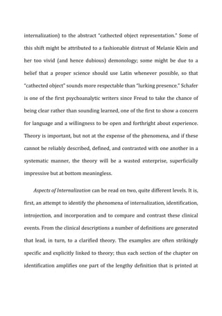 internalization)	
  to	
  the	
  abstract	
  “cathected	
  object	
  representation.”	
  Some	
  of	
  
this	
  shift	
  might	
  be	
  attributed	
  to	
  a	
  fashionable	
  distrust	
  of	
  Melanie	
  Klein	
  and	
  
her	
   too	
   vivid	
   (and	
   hence	
   dubious)	
   demonology;	
   some	
   might	
   be	
   due	
   to	
   a	
  
belief	
   that	
   a	
   proper	
   science	
   should	
   use	
   Latin	
   whenever	
   possible,	
   so	
   that	
  
“cathected	
  object”	
  sounds	
  more	
  respectable	
  than	
  “lurking	
  presence.”	
  Schafer	
  
is	
  one	
  of	
  the	
  first	
  psychoanalytic	
  writers	
  since	
  Freud	
  to	
  take	
  the	
  chance	
  of	
  
being	
  clear	
  rather	
  than	
  sounding	
  learned,	
  one	
  of	
  the	
  first	
  to	
  show	
  a	
  concern	
  
for	
  language	
  and	
  a	
  willingness	
  to	
  be	
  open	
  and	
  forthright	
  about	
  experience.	
  
Theory	
  is	
  important,	
  but	
  not	
  at	
  the	
  expense	
  of	
  the	
  phenomena,	
  and	
  if	
  these	
  
cannot	
  be	
  reliably	
  described,	
  defined,	
  and	
  contrasted	
  with	
  one	
  another	
  in	
  a	
  
systematic	
   manner,	
   the	
   theory	
   will	
   be	
   a	
   wasted	
   enterprise,	
   superficially	
  
impressive	
  but	
  at	
  bottom	
  meaningless.	
  
Aspects	
  of	
  Internalization	
  can	
  be	
  read	
  on	
  two,	
  quite	
  different	
  levels.	
  It	
  is,	
  
first,	
  an	
  attempt	
  to	
  identify	
  the	
  phenomena	
  of	
  internalization,	
  identification,	
  
introjection,	
  and	
  incorporation	
  and	
  to	
  compare	
  and	
  contrast	
  these	
  clinical	
  
events.	
  From	
  the	
  clinical	
  descriptions	
  a	
  number	
  of	
  definitions	
  are	
  generated	
  
that	
   lead,	
   in	
   turn,	
   to	
   a	
   clarified	
   theory.	
   The	
   examples	
   are	
   often	
   strikingly	
  
specific	
  and	
  explicitly	
  linked	
  to	
  theory;	
  thus	
  each	
  section	
  of	
  the	
  chapter	
  on	
  
identification	
  amplifies	
  one	
  part	
  of	
  the	
  lengthy	
  definition	
  that	
  is	
  printed	
  at	
  
 