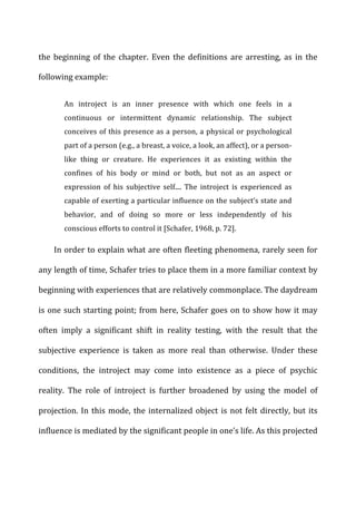 the	
   beginning	
   of	
   the	
   chapter.	
   Even	
   the	
   definitions	
   are	
   arresting,	
   as	
   in	
   the	
  
following	
  example:	
  
An	
   introject	
   is	
   an	
   inner	
   presence	
   with	
   which	
   one	
   feels	
   in	
   a	
  
continuous	
   or	
   intermittent	
   dynamic	
   relationship.	
   The	
   subject	
  
conceives	
  of	
  this	
  presence	
  as	
  a	
  person,	
  a	
  physical	
  or	
  psychological	
  
part	
  of	
  a	
  person	
  (e.g.,	
  a	
  breast,	
  a	
  voice,	
  a	
  look,	
  an	
  affect),	
  or	
  a	
  person-­‐
like	
   thing	
   or	
   creature.	
   He	
   experiences	
   it	
   as	
   existing	
   within	
   the	
  
confines	
   of	
   his	
   body	
   or	
   mind	
   or	
   both,	
   but	
   not	
   as	
   an	
   aspect	
   or	
  
expression	
   of	
   his	
   subjective	
   self....	
   The	
   introject	
   is	
   experienced	
   as	
  
capable	
  of	
  exerting	
  a	
  particular	
  influence	
  on	
  the	
  subject’s	
  state	
  and	
  
behavior,	
   and	
   of	
   doing	
   so	
   more	
   or	
   less	
   independently	
   of	
   his	
  
conscious	
  efforts	
  to	
  control	
  it	
  [Schafer,	
  1968,	
  p.	
  72].	
  
In	
  order	
  to	
  explain	
  what	
  are	
  often	
  fleeting	
  phenomena,	
  rarely	
  seen	
  for	
  
any	
  length	
  of	
  time,	
  Schafer	
  tries	
  to	
  place	
  them	
  in	
  a	
  more	
  familiar	
  context	
  by	
  
beginning	
  with	
  experiences	
  that	
  are	
  relatively	
  commonplace.	
  The	
  daydream	
  
is	
  one	
  such	
  starting	
  point;	
  from	
  here,	
  Schafer	
  goes	
  on	
  to	
  show	
  how	
  it	
  may	
  
often	
   imply	
   a	
   significant	
   shift	
   in	
   reality	
   testing,	
   with	
   the	
   result	
   that	
   the	
  
subjective	
   experience	
   is	
   taken	
   as	
   more	
   real	
   than	
   otherwise.	
   Under	
   these	
  
conditions,	
   the	
   introject	
   may	
   come	
   into	
   existence	
   as	
   a	
   piece	
   of	
   psychic	
  
reality.	
   The	
   role	
   of	
   introject	
   is	
   further	
   broadened	
   by	
   using	
   the	
   model	
   of	
  
projection.	
  In	
  this	
  mode,	
  the	
  internalized	
  object	
  is	
  not	
  felt	
  directly,	
  but	
  its	
  
influence	
  is	
  mediated	
  by	
  the	
  significant	
  people	
  in	
  one’s	
  life.	
  As	
  this	
  projected	
  
 