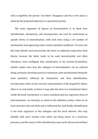 role	
  is	
  amplified,	
  the	
  person	
  “out	
  there”	
  disappears	
  and	
  his	
  or	
  her	
  place	
  is	
  
taken	
  by	
  the	
  projected	
  object	
  (as	
  in	
  a	
  paranoid	
  system).	
  
The	
   main	
   argument	
   of	
   Aspects	
   of	
   Internalization	
   is	
   to	
   show	
   how	
  
identification,	
   introjection,	
   and	
   incorporation	
   can	
   each	
   be	
   understood	
   as	
  
specific	
   forms	
   of	
   internalization,	
   with	
   each	
   form	
   using	
   a	
   set	
   number	
   of	
  
mechanisms	
  and	
  appearing	
  under	
  certain	
  specified	
  conditions.	
  To	
  carry	
  out	
  
this	
  task,	
  Schafer	
  must	
  necessarily	
  rely	
  more	
  on	
  subjective	
  experience	
  than	
  
theory,	
   because	
   the	
   latter	
   tends	
   to	
   be	
   used	
   inconsistently	
   and	
   often	
  
introduces	
   more	
   ambiguity	
   than	
   clarification.	
   In	
   his	
   revised	
   formulation,	
  
Schafer	
   makes	
   clear	
   how	
   the	
   subtypes	
   of	
   internalization	
   can	
   be	
   ordered	
  
along	
  a	
  primary-­‐secondary	
  process	
  continuum,	
  with	
  incorporation	
  being	
  the	
  
most	
   primitive,	
   followed	
   by	
   introjection	
   and	
   then	
   identification.	
  
Incorporation	
  refers	
  to	
  the	
  concrete	
  representation	
  of	
  the	
  longed-­‐for	
  object,	
  
often	
  in	
  an	
  oral	
  mode;	
  at	
  times	
  it	
  may	
  take	
  the	
  form	
  of	
  a	
  transitional	
  object	
  
inside	
  the	
  head.	
  Introjection	
  is	
  a	
  more	
  socialized	
  and	
  less	
  regressive	
  form	
  of	
  
internalization—an	
  introject,	
  as	
  noted	
  in	
  the	
  definition	
  earlier,	
  refers	
  to	
  an	
  
inner	
  presence	
  that	
  one	
  feels	
  and	
  is	
  influenced	
  by.	
  And	
  finally,	
  identification	
  
is	
   the	
   least	
   regressive	
   of	
   the	
   subtypes	
   and	
   the	
   most	
   abstract.	
   One	
   may	
  
identify	
   with	
   one’s	
   teacher	
   even	
   when	
   not	
   being	
   aware	
   of	
   a	
   conscious	
  
presence,	
  and	
  the	
  source	
  of	
  the	
  identification	
  may	
  not	
  be	
  discovered	
  without	
  
 