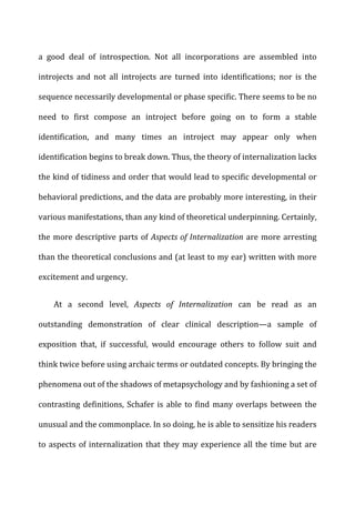 a	
   good	
   deal	
   of	
   introspection.	
   Not	
   all	
   incorporations	
   are	
   assembled	
   into	
  
introjects	
   and	
   not	
   all	
   introjects	
   are	
   turned	
   into	
   identifications;	
   nor	
   is	
   the	
  
sequence	
  necessarily	
  developmental	
  or	
  phase	
  specific.	
  There	
  seems	
  to	
  be	
  no	
  
need	
   to	
   first	
   compose	
   an	
   introject	
   before	
   going	
   on	
   to	
   form	
   a	
   stable	
  
identification,	
   and	
   many	
   times	
   an	
   introject	
   may	
   appear	
   only	
   when	
  
identification	
  begins	
  to	
  break	
  down.	
  Thus,	
  the	
  theory	
  of	
  internalization	
  lacks	
  
the	
  kind	
  of	
  tidiness	
  and	
  order	
  that	
  would	
  lead	
  to	
  specific	
  developmental	
  or	
  
behavioral	
  predictions,	
  and	
  the	
  data	
  are	
  probably	
  more	
  interesting,	
  in	
  their	
  
various	
  manifestations,	
  than	
  any	
  kind	
  of	
  theoretical	
  underpinning.	
  Certainly,	
  
the	
  more	
  descriptive	
  parts	
  of	
  Aspects	
  of	
  Internalization	
  are	
  more	
  arresting	
  
than	
  the	
  theoretical	
  conclusions	
  and	
  (at	
  least	
  to	
  my	
  ear)	
  written	
  with	
  more	
  
excitement	
  and	
  urgency.	
  
At	
   a	
   second	
   level,	
   Aspects	
   of	
   Internalization	
   can	
   be	
   read	
   as	
   an	
  
outstanding	
   demonstration	
   of	
   clear	
   clinical	
   description—a	
   sample	
   of	
  
exposition	
   that,	
   if	
   successful,	
   would	
   encourage	
   others	
   to	
   follow	
   suit	
   and	
  
think	
  twice	
  before	
  using	
  archaic	
  terms	
  or	
  outdated	
  concepts.	
  By	
  bringing	
  the	
  
phenomena	
  out	
  of	
  the	
  shadows	
  of	
  metapsychology	
  and	
  by	
  fashioning	
  a	
  set	
  of	
  
contrasting	
  definitions,	
  Schafer	
  is	
  able	
  to	
  find	
  many	
  overlaps	
  between	
  the	
  
unusual	
  and	
  the	
  commonplace.	
  In	
  so	
  doing,	
  he	
  is	
  able	
  to	
  sensitize	
  his	
  readers	
  
to	
  aspects	
  of	
  internalization	
  that	
  they	
  may	
  experience	
  all	
  the	
  time	
  but	
  are	
  
 