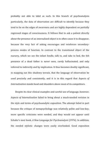 probably	
   not	
   able	
   to	
   label	
   as	
   such.	
   In	
   this	
   branch	
   of	
   psychoanalysis	
  
particularly,	
   the	
   data	
   of	
   observation	
   are	
   difficult	
   to	
   identify	
   because	
   they	
  
tend	
  to	
  lie	
  on	
  the	
  edges	
  of	
  awareness	
  and	
  are	
  highly	
  dependent	
  on	
  partially	
  
regressed	
  stages	
  of	
  consciousness.	
  It	
  follows	
  that	
  to	
  ask	
  a	
  patient	
  directly	
  
about	
  the	
  presence	
  of	
  an	
  internalized	
  object	
  is	
  to	
  often	
  cause	
  it	
  to	
  disappear,	
  
because	
   the	
   very	
   fact	
   of	
   asking	
   encourages	
   and	
   reinforces	
   secondary-­‐
process	
   modes	
   of	
   function.	
   In	
   contrast	
   to	
   the	
   transitional	
   object	
   of	
   the	
  
nursery,	
   which	
   we	
   see	
   the	
   infant	
   fondle,	
   talk	
   to,	
   and	
   take	
   to	
   bed,	
   the	
   felt	
  
presence	
   of	
   a	
   dead	
   father	
   is	
   never	
   seen,	
   rarely	
   hallucinated,	
   and	
   only	
  
referred	
  to	
  indirectly	
  and	
  by	
  implication.	
  It	
  thus	
  becomes	
  doubly	
  significant,	
  
in	
  mapping	
  out	
  this	
  shadowy	
  terrain,	
  that	
  the	
  language	
  of	
  observation	
  be	
  
used	
   precisely	
   and	
   consistently,	
   and	
   it	
   is	
   in	
   this	
   regard	
   that	
   Aspects	
   of	
  
Internalization	
  stands	
  head	
  and	
  shoulders	
  above	
  most	
  of	
  its	
  competitors.	
  
Despite	
  its	
  clear	
  clinical	
  examples	
  and	
  careful	
  use	
  of	
  language,	
  however,	
  
Aspects	
  of	
  Internalization	
   failed	
   to	
   bring	
   about	
   a	
   much-­‐needed	
   revision	
   in	
  
the	
  style	
  and	
  terms	
  of	
  psychoanalytic	
  exposition.	
  The	
  attempt	
  failed	
  in	
  part	
  
because	
  the	
  critique	
  of	
  metapsychology	
  was	
  relatively	
  polite	
  and	
  low-­‐key;	
  
more	
   specific	
   criticisms	
   were	
   needed,	
   and	
   they	
   would	
   not	
   appear	
   until	
  
Schafer’s	
  next	
  book,	
  A	
  New	
  Language	
  for	
  Psychoanalysis	
  (1976).	
  In	
  addition,	
  
the	
   needed	
   stylistic	
   changes	
   were	
   easily	
   overlooked.	
   Good	
   exposition	
  
 