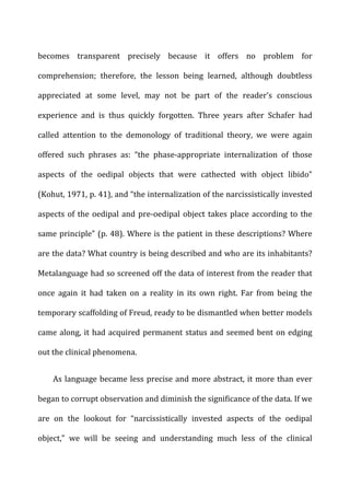 becomes	
   transparent	
   precisely	
   because	
   it	
   offers	
   no	
   problem	
   for	
  
comprehension;	
   therefore,	
   the	
   lesson	
   being	
   learned,	
   although	
   doubtless	
  
appreciated	
   at	
   some	
   level,	
   may	
   not	
   be	
   part	
   of	
   the	
   reader’s	
   conscious	
  
experience	
   and	
   is	
   thus	
   quickly	
   forgotten.	
   Three	
   years	
   after	
   Schafer	
   had	
  
called	
   attention	
   to	
   the	
   demonology	
   of	
   traditional	
   theory,	
   we	
   were	
   again	
  
offered	
   such	
   phrases	
   as:	
   “the	
   phase-­‐appropriate	
   internalization	
   of	
   those	
  
aspects	
   of	
   the	
   oedipal	
   objects	
   that	
   were	
   cathected	
   with	
   object	
   libido”	
  
(Kohut,	
  1971,	
  p.	
  41),	
  and	
  “the	
  internalization	
  of	
  the	
  narcissistically	
  invested	
  
aspects	
  of	
  the	
  oedipal	
  and	
  pre-­‐oedipal	
  object	
  takes	
  place	
  according	
  to	
  the	
  
same	
  principle”	
  (p.	
  48).	
  Where	
  is	
  the	
  patient	
  in	
  these	
  descriptions?	
  Where	
  
are	
  the	
  data?	
  What	
  country	
  is	
  being	
  described	
  and	
  who	
  are	
  its	
  inhabitants?	
  
Metalanguage	
  had	
  so	
  screened	
  off	
  the	
  data	
  of	
  interest	
  from	
  the	
  reader	
  that	
  
once	
   again	
   it	
   had	
   taken	
   on	
   a	
   reality	
   in	
   its	
   own	
   right.	
   Far	
   from	
   being	
   the	
  
temporary	
  scaffolding	
  of	
  Freud,	
  ready	
  to	
  be	
  dismantled	
  when	
  better	
  models	
  
came	
  along,	
  it	
  had	
  acquired	
  permanent	
  status	
  and	
  seemed	
  bent	
  on	
  edging	
  
out	
  the	
  clinical	
  phenomena.	
  
As	
  language	
  became	
  less	
  precise	
  and	
  more	
  abstract,	
  it	
  more	
  than	
  ever	
  
began	
  to	
  corrupt	
  observation	
  and	
  diminish	
  the	
  significance	
  of	
  the	
  data.	
  If	
  we	
  
are	
   on	
   the	
   lookout	
   for	
   “narcissistically	
   invested	
   aspects	
   of	
   the	
   oedipal	
  
object,”	
   we	
   will	
   be	
   seeing	
   and	
   understanding	
   much	
   less	
   of	
   the	
   clinical	
  
 