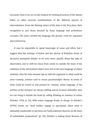 encounter	
  than	
  if	
  we	
  are	
  on	
  the	
  lookout	
  for	
  lurking	
  presences	
  of	
  the	
  absent	
  
father	
   or	
   other	
   concrete	
   manifestations	
   of	
   the	
   different	
   aspects	
   of	
  
internalization.	
  Given	
  the	
  fleeting	
  nature	
  of	
  the	
  data	
  in	
  the	
  first	
  place,	
  their	
  
recognition	
   is	
   just	
   about	
   doomed	
   by	
   fuzzy	
   language	
   and	
   pretentious	
  
concepts.	
  The	
  more	
  rarefied	
  the	
  language,	
  the	
  greater	
  room	
  for	
  argument	
  
and	
  controversy.	
  
It	
   may	
   be	
   impossible	
   to	
   speak	
   knowingly	
   of	
   cause	
   and	
   effect,	
   but	
   I	
  
suggest	
   that	
   the	
   writings	
   of	
   Kohut	
   and	
   the	
   advent	
   of	
   Kohutian	
   forms	
   of	
  
discourse	
   prompted	
   Schafer	
   to	
   be	
   even	
   more	
   specific	
   about	
   the	
   data	
   of	
  
observation	
   and	
   to	
   shift	
   his	
   focus	
   from	
   inside	
   to	
   outside	
   the	
   head.	
   If	
   the	
  
subtleties	
  of	
  the	
  internalized	
  object	
  were	
  lost	
  in	
  the	
  new	
  language	
  of	
  object	
  
relations,	
  then	
  the	
  time	
  seemed	
  ripe	
  to	
  shift	
  the	
  argument	
  to	
  what	
  could	
  be	
  
seen—namely,	
   actions—and	
   to	
   recast	
   psychoanalytic	
   theory	
   in	
   terms	
   of	
  
what	
   could	
   be	
   looked	
   at	
   and	
   pointed	
   to—namely,	
   action	
   language.	
   If	
   the	
  
outlines	
  of	
  the	
  introject	
  are	
  always	
  shifting	
  and	
  its	
  location	
  debatable,	
  then	
  
we	
  can	
  bring	
  it	
  outside	
  the	
  head	
  by	
  calling	
  thinking	
  an	
  instance	
  of	
  action	
  
(Schafer,	
   1976,	
   p.	
   13).	
   With	
   action	
   language	
   firmly	
   in	
   charge,	
   in	
   Schafer’s	
  
(1976)	
   words,	
   we	
   “shall	
   neither	
   engage	
   in	
   speculation	
   about	
   what	
   is	
  
ultimately	
  unutterable	
  in	
  any	
  form	
  nor	
  build	
  elaborate	
  theories	
  on	
  the	
  basis	
  
of	
   unfalsifiable	
   propositions”	
   (p.	
   10).	
   (Schafer	
   is	
   talking	
   about	
   theories	
   of	
  
 