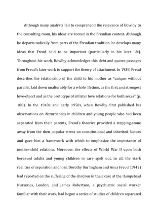 Although	
  many	
  analysts	
  fail	
  to	
  comprehend	
  the	
  relevance	
  of	
  Bowlby	
  to	
  
the	
  consulting	
  room,	
  his	
  ideas	
  are	
  rooted	
  in	
  the	
  Freudian	
  context.	
  Although	
  
he	
  departs	
  radically	
  from	
  parts	
  of	
  the	
  Freudian	
  tradition,	
  he	
  develops	
  many	
  
ideas	
   that	
   Freud	
   held	
   to	
   be	
   important	
   (particularly	
   in	
   his	
   later	
   life).	
  
Throughout	
  his	
  work,	
  Bowlby	
  acknowledges	
  this	
  debt	
  and	
  quotes	
  passages	
  
from	
  Freud’s	
  later	
  work	
  to	
  support	
  the	
  theory	
  of	
  attachment.	
  In	
  1938,	
  Freud	
  
describes	
   the	
   relationship	
   of	
   the	
   child	
   to	
   his	
   mother	
   as	
   “unique,	
   without	
  
parallel,	
  laid	
  down	
  unalterably	
  for	
  a	
  whole	
  lifetime,	
  as	
  the	
  first	
  and	
  strongest	
  
love-­‐object	
  and	
  as	
  the	
  prototype	
  of	
  all	
  later	
  love	
  relations-­‐for	
  both	
  sexes”	
  (p.	
  
188).	
   In	
   the	
   1940s	
   and	
   early	
   1950s,	
   when	
   Bowlby	
   first	
   published	
   his	
  
observations	
  on	
  disturbances	
  in	
  children	
  and	
  young	
  people	
  who	
  had	
  been	
  
separated	
   from	
   their	
   parents,	
   Freud’s	
   theories	
   provided	
   a	
   stepping-­‐stone	
  
away	
  from	
  the	
  then	
  popular	
  stress	
  on	
  constitutional	
  and	
  inherited	
  factors	
  
and	
   gave	
   him	
   a	
   framework	
   with	
   which	
   to	
   emphasize	
   the	
   importance	
   of	
  
mother-­‐child	
   relations.	
   Moreover,	
   the	
   effects	
   of	
   World	
   War	
   II	
   upon	
   both	
  
bereaved	
   adults	
   and	
   young	
   children	
   in	
   care	
   spelt	
   out,	
   to	
   all,	
   the	
   stark	
  
realities	
  of	
  separation	
  and	
  loss.	
  Dorothy	
  Burlingham	
  and	
  Anna	
  Freud	
  (1942)	
  
had	
  reported	
  on	
  the	
  suffering	
  of	
  the	
  children	
  in	
  their	
  care	
  at	
  the	
  Hampstead	
  
Nurseries,	
   London,	
   and	
   James	
   Robertson,	
   a	
   psychiatric	
   social	
   worker	
  
familiar	
  with	
  their	
  work,	
  had	
  begun	
  a	
  series	
  of	
  studies	
  of	
  children	
  separated	
  
 