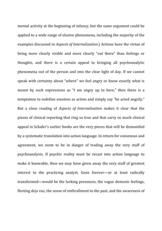mental	
  activity	
  at	
  the	
  beginning	
  of	
  infancy,	
  but	
  the	
  same	
  argument	
  could	
  be	
  
applied	
  to	
  a	
  wide	
  range	
  of	
  elusive	
  phenomena,	
  including	
  the	
  majority	
  of	
  the	
  
examples	
  discussed	
  in	
  Aspects	
  of	
  Internalization.)	
  Actions	
  have	
  the	
  virtue	
  of	
  
being	
   more	
   clearly	
   visible	
   and	
   more	
   clearly	
   “out	
   there”	
   than	
   feelings	
   or	
  
thoughts,	
   and	
   there	
   is	
   a	
   certain	
   appeal	
   to	
   bringing	
   all	
   psychoanalytic	
  
phenomena	
  out	
  of	
  the	
  person	
  and	
  into	
  the	
  clear	
  light	
  of	
  day.	
  If	
  we	
  cannot	
  
speak	
  with	
  certainty	
  about	
  “where”	
  we	
  feel	
  angry	
  or	
  know	
  exactly	
  what	
  is	
  
meant	
   by	
   such	
   expressions	
   as	
   “I	
   am	
   angry	
   up	
   to	
   here,”	
   then	
   there	
   is	
   a	
  
temptation	
  to	
  redefine	
  emotion	
  as	
  action	
  and	
  simply	
  say	
  “he	
  acted	
  angrily.”	
  
But	
   a	
   close	
   reading	
   of	
   Aspects	
   of	
   Internalization	
   makes	
   it	
   clear	
   that	
   the	
  
pieces	
  of	
  clinical	
  reporting	
  that	
  ring	
  so	
  true	
  and	
  that	
  carry	
  so	
  much	
  clinical	
  
appeal	
  in	
  Schafer’s	
  earlier	
  books	
  are	
  the	
  very	
  pieces	
  that	
  will	
  be	
  dismantled	
  
by	
  a	
  systematic	
  translation	
  into	
  action	
  language.	
  In	
  return	
  for	
  consensus	
  and	
  
agreement,	
   we	
   seem	
   to	
   be	
   in	
   danger	
   of	
   trading	
   away	
   the	
   very	
   stuff	
   of	
  
psychoanalysis.	
   If	
   psychic	
   reality	
   must	
   be	
   recast	
   into	
   action	
   language	
   to	
  
make	
  it	
  knowable,	
  then	
  we	
  may	
  have	
  given	
  away	
  the	
  very	
  stuff	
  of	
  greatest	
  
interest	
   to	
   the	
   practicing	
   analyst.	
   Gone	
   forever—or	
   at	
   least	
   radically	
  
transformed—would	
  be	
  the	
  lurking	
  presences,	
  the	
  vague	
  demonic	
  feelings,	
  
fleeting	
  deja	
  vus,	
  the	
  sense	
  of	
  enthrallment	
  to	
  the	
  past,	
  and	
  the	
  awareness	
  of	
  
 