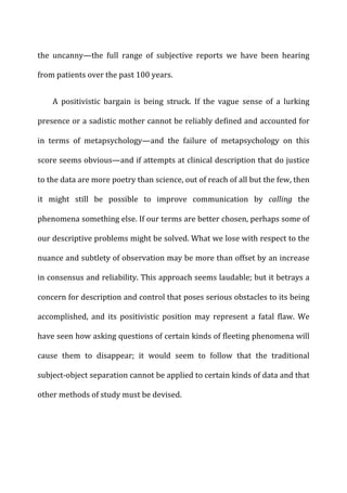 the	
   uncanny—the	
   full	
   range	
   of	
   subjective	
   reports	
   we	
   have	
   been	
   hearing	
  
from	
  patients	
  over	
  the	
  past	
  100	
  years.	
  
A	
   positivistic	
   bargain	
   is	
   being	
   struck.	
   If	
   the	
   vague	
   sense	
   of	
   a	
   lurking	
  
presence	
  or	
  a	
  sadistic	
  mother	
  cannot	
  be	
  reliably	
  defined	
  and	
  accounted	
  for	
  
in	
   terms	
   of	
   metapsychology—and	
   the	
   failure	
   of	
   metapsychology	
   on	
   this	
  
score	
  seems	
  obvious—and	
  if	
  attempts	
  at	
  clinical	
  description	
  that	
  do	
  justice	
  
to	
  the	
  data	
  are	
  more	
  poetry	
  than	
  science,	
  out	
  of	
  reach	
  of	
  all	
  but	
  the	
  few,	
  then	
  
it	
   might	
   still	
   be	
   possible	
   to	
   improve	
   communication	
   by	
   calling	
   the	
  
phenomena	
  something	
  else.	
  If	
  our	
  terms	
  are	
  better	
  chosen,	
  perhaps	
  some	
  of	
  
our	
  descriptive	
  problems	
  might	
  be	
  solved.	
  What	
  we	
  lose	
  with	
  respect	
  to	
  the	
  
nuance	
  and	
  subtlety	
  of	
  observation	
  may	
  be	
  more	
  than	
  offset	
  by	
  an	
  increase	
  
in	
  consensus	
  and	
  reliability.	
  This	
  approach	
  seems	
  laudable;	
  but	
  it	
  betrays	
  a	
  
concern	
  for	
  description	
  and	
  control	
  that	
  poses	
  serious	
  obstacles	
  to	
  its	
  being	
  
accomplished,	
   and	
   its	
   positivistic	
   position	
   may	
   represent	
   a	
   fatal	
   flaw.	
   We	
  
have	
  seen	
  how	
  asking	
  questions	
  of	
  certain	
  kinds	
  of	
  fleeting	
  phenomena	
  will	
  
cause	
   them	
   to	
   disappear;	
   it	
   would	
   seem	
   to	
   follow	
   that	
   the	
   traditional	
  
subject-­‐object	
  separation	
  cannot	
  be	
  applied	
  to	
  certain	
  kinds	
  of	
  data	
  and	
  that	
  
other	
  methods	
  of	
  study	
  must	
  be	
  devised.	
  
 