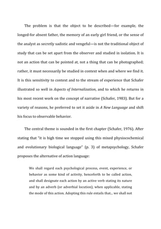 The	
   problem	
   is	
   that	
   the	
   object	
   to	
   be	
   described—for	
   example,	
   the	
  
longed-­‐for	
  absent	
  father,	
  the	
  memory	
  of	
  an	
  early	
  girl	
  friend,	
  or	
  the	
  sense	
  of	
  
the	
  analyst	
  as	
  secretly	
  sadistic	
  and	
  vengeful—is	
  not	
  the	
  traditional	
  object	
  of	
  
study	
  that	
  can	
  be	
  set	
  apart	
  from	
  the	
  observer	
  and	
  studied	
  in	
  isolation.	
  It	
  is	
  
not	
  an	
  action	
  that	
  can	
  be	
  pointed	
  at,	
  not	
  a	
  thing	
  that	
  can	
  be	
  photographed;	
  
rather,	
  it	
  must	
  necessarily	
  be	
  studied	
  in	
  context	
  when	
  and	
  where	
  we	
  find	
  it.	
  
It	
  is	
  this	
  sensitivity	
  to	
  context	
  and	
  to	
  the	
  stream	
  of	
  experience	
  that	
  Schafer	
  
illustrated	
  so	
  well	
  in	
  Aspects	
  of	
  Internalization,	
  and	
  to	
  which	
  he	
  returns	
  in	
  
his	
  most	
  recent	
  work	
  on	
  the	
  concept	
  of	
  narrative	
  (Schafer,	
  1983).	
  But	
  for	
  a	
  
variety	
  of	
  reasons,	
  he	
  preferred	
  to	
  set	
  it	
  aside	
  in	
  A	
  New	
  Language	
  and	
  shift	
  
his	
  focus	
  to	
  observable	
  behavior.	
  
The	
  central	
  theme	
  is	
  sounded	
  in	
  the	
  first	
  chapter	
  (Schafer,	
  1976).	
  After	
  
stating	
  that	
  “it	
  is	
  high	
  time	
  we	
  stopped	
  using	
  this	
  mixed	
  physiocochemical	
  
and	
   evolutionary	
   biological	
   language”	
   (p.	
   3)	
   of	
   metapsychology,	
   Schafer	
  
proposes	
  the	
  alternative	
  of	
  action	
  language:	
  
We	
   shall	
   regard	
   each	
   psychological	
   process,	
   event,	
   experience,	
   or	
  
behavior	
   as	
   some	
   kind	
   of	
   activity,	
   henceforth	
   to	
   be	
   called	
   action,	
  
and	
  shall	
  designate	
  each	
  action	
  by	
  an	
  active	
  verb	
  stating	
  its	
  nature	
  
and	
  by	
  an	
  adverb	
  (or	
  adverbial	
  locution),	
  when	
  applicable,	
  stating	
  
the	
  mode	
  of	
  this	
  action.	
  Adopting	
  this	
  rule	
  entails	
  that...	
  we	
  shall	
  not	
  
 