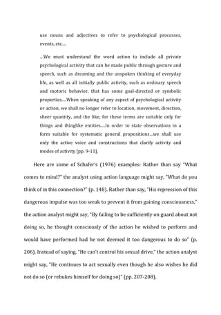 use	
   nouns	
   and	
   adjectives	
   to	
   refer	
   to	
   psychological	
   processes,	
  
events,	
  etc.…	
  
…We	
   must	
   understand	
   the	
   word	
   action	
   to	
   include	
   all	
   private	
  
psychological	
  activity	
  that	
  can	
  be	
  made	
  public	
  through	
  gesture	
  and	
  
speech,	
   such	
   as	
   dreaming	
   and	
   the	
   unspoken	
   thinking	
   of	
   everyday	
  
life,	
  as	
  well	
  as	
  all	
  initially	
  public	
  activity,	
  such	
  as	
  ordinary	
  speech	
  
and	
   motoric	
   behavior,	
   that	
   has	
   some	
   goal-­‐directed	
   or	
   symbolic	
  
properties.…When	
  speaking	
  of	
  any	
  aspect	
  of	
  psychological	
  activity	
  
or	
  action,	
  we	
  shall	
  no	
  longer	
  refer	
  to	
  location,	
  movement,	
  direction,	
  
sheer	
   quantity,	
   and	
   the	
   like,	
   for	
   these	
   terms	
   are	
   suitable	
   only	
   for	
  
things	
   and	
   thinglike	
   entities.…In	
   order	
   to	
   state	
   observations	
   in	
   a	
  
form	
   suitable	
   for	
   systematic	
   general	
   propositions…we	
   shall	
   use	
  
only	
   the	
   active	
   voice	
   and	
   constructions	
   that	
   clarify	
   activity	
   and	
  
modes	
  of	
  activity	
  [pp.	
  9-­‐11].	
  
Here	
   are	
   some	
   of	
   Schafer’s	
   (1976)	
   examples:	
   Rather	
   than	
   say	
   “What	
  
comes	
  to	
  mind?”	
  the	
  analyst	
  using	
  action	
  language	
  might	
  say,	
  “What	
  do	
  you	
  
think	
  of	
  in	
  this	
  connection?”	
  (p.	
  148).	
  Rather	
  than	
  say,	
  “His	
  repression	
  of	
  this	
  
dangerous	
  impulse	
  was	
  too	
  weak	
  to	
  prevent	
  it	
  from	
  gaining	
  consciousness,”	
  
the	
  action	
  analyst	
  might	
  say,	
  “By	
  failing	
  to	
  be	
  sufficiently	
  on	
  guard	
  about	
  not	
  
doing	
   so,	
   he	
   thought	
   consciously	
   of	
   the	
   action	
   he	
   wished	
   to	
   perform	
   and	
  
would	
   have	
   performed	
   had	
   he	
   not	
   deemed	
   it	
   too	
   dangerous	
   to	
   do	
   so”	
   (p.	
  
206).	
  Instead	
  of	
  saying,	
  “He	
  can’t	
  control	
  his	
  sexual	
  drive,”	
  the	
  action	
  analyst	
  
might	
  say,	
  “He	
  continues	
  to	
  act	
  sexually	
  even	
  though	
  he	
  also	
  wishes	
  he	
  did	
  
not	
  do	
  so	
  (or	
  rebukes	
  himself	
  for	
  doing	
  so)”	
  (pp.	
  207-­‐208).	
  
 