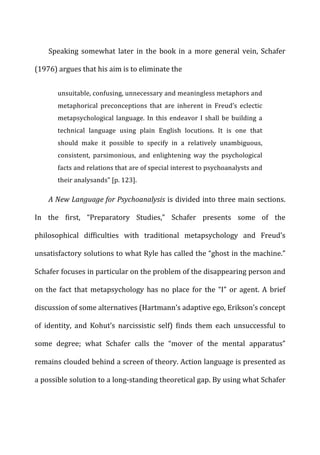 Speaking	
   somewhat	
   later	
   in	
   the	
   book	
   in	
   a	
   more	
   general	
   vein,	
   Schafer	
  
(1976)	
  argues	
  that	
  his	
  aim	
  is	
  to	
  eliminate	
  the	
  
unsuitable,	
  confusing,	
  unnecessary	
  and	
  meaningless	
  metaphors	
  and	
  
metaphorical	
   preconceptions	
   that	
   are	
   inherent	
   in	
   Freud’s	
   eclectic	
  
metapsychological	
  language.	
  In	
  this	
  endeavor	
  I	
  shall	
  be	
  building	
  a	
  
technical	
   language	
   using	
   plain	
   English	
   locutions.	
   It	
   is	
   one	
   that	
  
should	
   make	
   it	
   possible	
   to	
   specify	
   in	
   a	
   relatively	
   unambiguous,	
  
consistent,	
   parsimonious,	
   and	
   enlightening	
   way	
   the	
   psychological	
  
facts	
  and	
  relations	
  that	
  are	
  of	
  special	
  interest	
  to	
  psychoanalysts	
  and	
  
their	
  analysands”	
  [p.	
  123].	
  
A	
  New	
  Language	
  for	
  Psychoanalysis	
  is	
  divided	
  into	
  three	
  main	
  sections.	
  
In	
   the	
   first,	
   “Preparatory	
   Studies,”	
   Schafer	
   presents	
   some	
   of	
   the	
  
philosophical	
   difficulties	
   with	
   traditional	
   metapsychology	
   and	
   Freud’s	
  
unsatisfactory	
  solutions	
  to	
  what	
  Ryle	
  has	
  called	
  the	
  “ghost	
  in	
  the	
  machine.”	
  
Schafer	
  focuses	
  in	
  particular	
  on	
  the	
  problem	
  of	
  the	
  disappearing	
  person	
  and	
  
on	
   the	
   fact	
   that	
   metapsychology	
   has	
   no	
   place	
   for	
   the	
   “I”	
   or	
   agent.	
   A	
   brief	
  
discussion	
  of	
  some	
  alternatives	
  (Hartmann’s	
  adaptive	
  ego,	
  Erikson’s	
  concept	
  
of	
   identity,	
   and	
   Kohut’s	
   narcissistic	
   self)	
   finds	
   them	
   each	
   unsuccessful	
   to	
  
some	
   degree;	
   what	
   Schafer	
   calls	
   the	
   “mover	
   of	
   the	
   mental	
   apparatus”	
  
remains	
  clouded	
  behind	
  a	
  screen	
  of	
  theory.	
  Action	
  language	
  is	
  presented	
  as	
  
a	
  possible	
  solution	
  to	
  a	
  long-­‐standing	
  theoretical	
  gap.	
  By	
  using	
  what	
  Schafer	
  
 