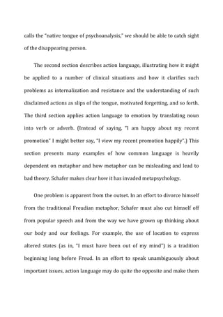 calls	
  the	
  “native	
  tongue	
  of	
  psychoanalysis,”	
  we	
  should	
  be	
  able	
  to	
  catch	
  sight	
  
of	
  the	
  disappearing	
  person.	
  
The	
  second	
  section	
  describes	
  action	
  language,	
  illustrating	
  how	
  it	
  might	
  
be	
   applied	
   to	
   a	
   number	
   of	
   clinical	
   situations	
   and	
   how	
   it	
   clarifies	
   such	
  
problems	
  as	
  internalization	
  and	
  resistance	
  and	
  the	
  understanding	
  of	
  such	
  
disclaimed	
  actions	
  as	
  slips	
  of	
  the	
  tongue,	
  motivated	
  forgetting,	
  and	
  so	
  forth.	
  
The	
   third	
   section	
   applies	
   action	
   language	
   to	
   emotion	
   by	
   translating	
   noun	
  
into	
   verb	
   or	
   adverb.	
   (Instead	
   of	
   saying,	
   “I	
   am	
   happy	
   about	
   my	
   recent	
  
promotion”	
  I	
  might	
  better	
  say,	
  “I	
  view	
  my	
  recent	
  promotion	
  happily”.)	
  This	
  
section	
   presents	
   many	
   examples	
   of	
   how	
   common	
   language	
   is	
   heavily	
  
dependent	
  on	
  metaphor	
  and	
  how	
  metaphor	
  can	
  be	
  misleading	
  and	
  lead	
  to	
  
bad	
  theory.	
  Schafer	
  makes	
  clear	
  how	
  it	
  has	
  invaded	
  metapsychology.	
  
One	
  problem	
  is	
  apparent	
  from	
  the	
  outset.	
  In	
  an	
  effort	
  to	
  divorce	
  himself	
  
from	
  the	
  traditional	
  Freudian	
  metaphor,	
  Schafer	
  must	
  also	
  cut	
  himself	
  off	
  
from	
  popular	
  speech	
  and	
  from	
  the	
  way	
  we	
  have	
  grown	
  up	
  thinking	
  about	
  
our	
   body	
   and	
   our	
   feelings.	
   For	
   example,	
   the	
   use	
   of	
   location	
   to	
   express	
  
altered	
   states	
   (as	
   in,	
   “I	
   must	
   have	
   been	
   out	
   of	
   my	
   mind”)	
   is	
   a	
   tradition	
  
beginning	
   long	
   before	
   Freud.	
   In	
   an	
   effort	
   to	
   speak	
   unambiguously	
   about	
  
important	
  issues,	
  action	
  language	
  may	
  do	
  quite	
  the	
  opposite	
  and	
  make	
  them	
  
 