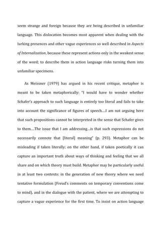 seem	
   strange	
   and	
   foreign	
   because	
   they	
   are	
   being	
   described	
   in	
   unfamiliar	
  
language.	
   This	
   dislocation	
   becomes	
   most	
   apparent	
   when	
   dealing	
   with	
   the	
  
lurking	
  presences	
  and	
  other	
  vague	
  experiences	
  so	
  well	
  described	
  in	
  Aspects	
  
of	
  Internalization,	
  because	
  these	
  represent	
  actions	
  only	
  in	
  the	
  weakest	
  sense	
  
of	
   the	
   word;	
   to	
   describe	
   them	
   in	
   action	
   language	
   risks	
   turning	
   them	
   into	
  
unfamiliar	
  specimens.	
  
As	
   Meissner	
   (1979)	
   has	
   argued	
   in	
   his	
   recent	
   critique,	
   metaphor	
   is	
  
meant	
   to	
   be	
   taken	
   metaphorically:	
   “I	
   would	
   have	
   to	
   wonder	
   whether	
  
Schafer’s	
  approach	
  to	
  such	
  language	
  is	
  entirely	
  too	
  literal	
  and	
  fails	
  to	
  take	
  
into	
   account	
   the	
   significance	
   of	
   figures	
   of	
   speech.…I	
   am	
   not	
   arguing	
   here	
  
that	
  such	
  propositions	
  cannot	
  be	
  interpreted	
  in	
  the	
  sense	
  that	
  Schafer	
  gives	
  
to	
  them.…The	
  issue	
  that	
  I	
  am	
  addressing…is	
  that	
  such	
  expressions	
  do	
  not	
  
necessarily	
   connote	
   that	
   [literal]	
   meaning”	
   (p.	
   293).	
   Metaphor	
   can	
   be	
  
misleading	
   if	
   taken	
   literally;	
   on	
   the	
   other	
   hand,	
   if	
   taken	
   poetically	
   it	
   can	
  
capture	
  an	
  important	
  truth	
  about	
  ways	
  of	
  thinking	
  and	
  feeling	
  that	
  we	
  all	
  
share	
  and	
  on	
  which	
  theory	
  must	
  build.	
  Metaphor	
  may	
  be	
  particularly	
  useful	
  
in	
   at	
   least	
   two	
   contexts:	
   in	
   the	
   generation	
   of	
   new	
   theory	
   where	
   we	
   need	
  
tentative	
  formulation	
  (Freud’s	
  comments	
  on	
  temporary	
  conventions	
  come	
  
to	
  mind),	
  and	
  in	
  the	
  dialogue	
  with	
  the	
  patient,	
  where	
  we	
  are	
  attempting	
  to	
  
capture	
  a	
  vague	
  experience	
  for	
  the	
  first	
  time.	
  To	
  insist	
  on	
  action	
  language	
  
 