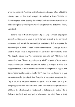 when	
  the	
  patient	
  is	
  fumbling	
  for	
  the	
  best	
  expression	
  may	
  often	
  inhibit	
  the	
  
discovery	
  process	
  that	
  psychoanalysis	
  tries	
  so	
  hard	
  to	
  foster.	
  To	
  insist	
  on	
  
action	
  language	
  while	
  building	
  theory	
  may	
  unnecessarily	
  restrict	
  the	
  scope	
  
of	
  the	
  enterprise	
  by	
  limiting	
  our	
  attention	
  to	
  phenomena	
  that	
  can	
  be	
  clearly	
  
described.	
  
Schafer	
   was	
   particularly	
   impressed	
   by	
   the	
   way	
   in	
   which	
   language	
   in	
  
general	
   and	
   the	
   passive	
   voice	
   in	
   particular	
   can	
   be	
   used	
   in	
   the	
   service	
   of	
  
resistance,	
   and	
   one	
   of	
   the	
   most	
   original	
   chapters	
   in	
   A	
   New	
   Language	
   for	
  
Psychoanalysis	
  is	
  titled	
  “Claimed	
  and	
  Disclaimed	
  Action.”	
  Language	
  is	
  easily	
  
used	
   to	
   project	
   ideas	
   of	
   helplessness	
   and	
   disclaimed	
   responsibility,	
   as	
   in	
  
“the	
   impulse	
   seized	
   me,”	
   “my	
   conscience	
   torments	
   me,”	
   “this	
   hour	
   just	
  
rushed	
   by,”	
   and	
   “doubts	
   creep	
   into	
   my	
   mind.”	
   In	
   each	
   of	
   these	
   cases,	
  
metaphor	
   becomes	
   defense	
   because	
   the	
   patient	
   is	
   acting	
   as	
   if	
   things	
   just	
  
happened	
  to	
  him	
  or	
  her	
  rather	
  than	
  the	
  patient	
  causing	
  them	
  to	
  happen.	
  But	
  
the	
  metaphor	
  can	
  be	
  heard	
  on	
  two	
  levels.	
  To	
  hear	
  it	
  as	
  a	
  metaphor	
  is	
  to	
  give	
  
the	
  patient	
  credit	
  for	
  using	
  it	
  in	
  a	
  figurative	
  sense,	
  saying	
  something	
  like,	
  
“my	
   conscience	
   torments	
   me—so	
   to	
   speak,”	
   which	
   opens	
   the	
   way	
   to	
  
analyzing	
  the	
  defense.	
  To	
  hear	
  it	
  as	
  a	
  literal	
  statement	
  of	
  the	
  patient’s	
  view	
  
of	
  life,	
  on	
  the	
  other	
  hand,	
  is	
  to	
  run	
  the	
  risk	
  of	
  challenging	
  the	
  patient	
  who	
  is	
  
following	
   the	
   basic	
   rule	
   and	
   saying	
   what	
   comes	
   to	
   mind.	
   Thus,	
   to	
   treat	
  
 