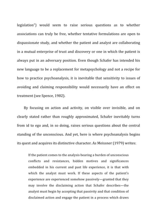 legislation”)	
   would	
   seem	
   to	
   raise	
   serious	
   questions	
   as	
   to	
   whether	
  
associations	
  can	
  truly	
  be	
  free,	
  whether	
  tentative	
  formulations	
  are	
  open	
  to	
  
dispassionate	
  study,	
  and	
  whether	
  the	
  patient	
  and	
  analyst	
  are	
  collaborating	
  
in	
  a	
  mutual	
  enterprise	
  of	
  trust	
  and	
  discovery	
  or	
  one	
  in	
  which	
  the	
  patient	
  is	
  
always	
  put	
  in	
  an	
  adversary	
  position.	
  Even	
  though	
  Schafer	
  has	
  intended	
  his	
  
new	
  language	
  to	
  be	
  a	
  replacement	
  for	
  metapsychology	
  and	
  not	
  a	
  recipe	
  for	
  
how	
  to	
  practice	
  psychoanalysis,	
  it	
  is	
  inevitable	
  that	
  sensitivity	
  to	
  issues	
  of	
  
avoiding	
   and	
   claiming	
   responsibility	
   would	
   necessarily	
   have	
   an	
   effect	
   on	
  
treatment	
  (see	
  Spence,	
  1982).	
  
By	
   focusing	
   on	
   action	
   and	
   activity,	
   on	
   visible	
   over	
   invisible,	
   and	
   on	
  
clearly	
   stated	
   rather	
   than	
   roughly	
   approximated,	
   Schafer	
   inevitably	
   turns	
  
from	
  id	
  to	
  ego	
  and,	
  in	
  so	
  doing,	
  raises	
  serious	
  questions	
  about	
  the	
  central	
  
standing	
  of	
  the	
  unconscious.	
  And	
  yet,	
  here	
  is	
  where	
  psychoanalysis	
  begins	
  
its	
  quest	
  and	
  acquires	
  its	
  distinctive	
  character.	
  As	
  Meissner	
  (1979)	
  writes:	
  
If	
  the	
  patient	
  comes	
  to	
  the	
  analysis	
  bearing	
  a	
  burden	
  of	
  unconscious	
  
conflicts	
   and	
   resistances,	
   hidden	
   motives	
   and	
   significances	
  
embedded	
   in	
   his	
   current	
   and	
   past	
   life	
   experience,	
   it	
   is	
   that	
   with	
  
which	
   the	
   analyst	
   must	
   work.	
   If	
   these	
   aspects	
   of	
   the	
   patient’s	
  
experience	
  are	
  experienced	
  somehow	
  passively—granted	
  that	
  they	
  
may	
   involve	
   the	
   disclaiming	
   action	
   that	
   Schafer	
   describes—the	
  
analyst	
  must	
  begin	
  by	
  accepting	
  that	
  passivity	
  and	
  that	
  condition	
  of	
  
disclaimed	
  action	
  and	
  engage	
  the	
  patient	
  in	
  a	
  process	
  which	
  draws	
  
 